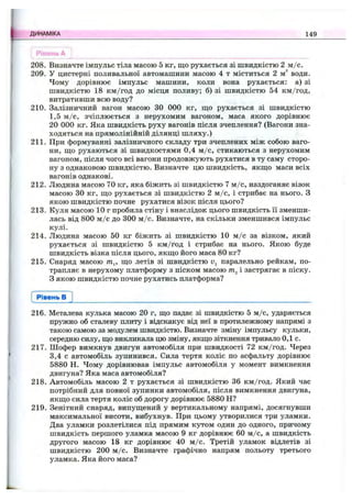 Рівень А
208. Визначте імпульс тіла масою 5 кг, що рухається зі швидкістю 2 м /с.
209. У цистерні поливальної автомашини масою 4 т міститься 2 м^ води.
Чому дорівнює імпульс машини, коли вона рухається: а) зі
швидкістю 18 км/год до місця поливу; б) зі швидкістю 54 км/год,
витративши всю воду?
210. Залізничний вагон масою ЗО 000 кг, ш;о рухається зі швидкістю
1,5 м /с, зчіплюється з нерухомим вагоном, маса якого дорівнює
20 000 кг. Яка швидкість руху вагонів після зчеплення? (Вагони зна­
ходяться на прямолінійній ділянці шляху.)
211. При формуванні залізничного складу три зчеплених між собою ваго­
ни, що рухаються зі швидкостями 0,4 м /с, стикаються з нерухомим
вагоном, після чого всі вагони продовжують рухатися в ту саму сторо­
ну з однаковою швидкістю. Визначте цю швидкість, якщо маси всіх
вагонів однакові.
212. Людина масою 70 кг, яка біжить зі швидкістю 7 м /с, наздоганяє візок
масою ЗО кг, що рухається зі швидкістю 2 м /с, і стрибає на нього. З
якою швидкістю почне рухатися візок після цього?
213. Куля масою 10 г пробила стіну і внаслідок цього швидкість її зменши­
лась від 800 м /с до 300 м /с. Визначте, на скільки зменшився імпульс
кулі.
214. Людина масою 50 кг біжить зі швидкістю 10 м /с за візком, який
рухається зі швидкістю 5 км/год і стрибає на нього. Якою буде
швидкість візка після цього, якщо його маса 80 кг?
215. Снаряд масою т^, що летів зі швидкістю паралельно рейкам, по­
трапляє в нерухому платформу з піском масою і застрягає в піску.
З якою швидкістю почне рухатись платформа?
ДИНАМІКА 149
Рівень в
216. Металева кулька масою 20 г, що падає зі швидкістю 5 м /с, ударяється
пружно об сталеву плиту і відскакує від неї в протилежному напрямі з
такою самою за модулем швидкістю. Визначте зміну імпульсу кульки,
середню силу, що викликала цю зміну, якщо зіткнення тривало 0,1 с.
217. Шофер вимкнув двигун автомобіля при швидкості 72 км/год. Через
3,4 с автомобіль зупинився. Сила тертя коліс по асфальту дорівнює
5880 Н. Чому дорівнював імпульс автомобіля у момент вимкнення
двигуна? Яка маса автомобіля?
218. Автомобіль масою 2 т рухається зі швидкістю 36 км/год. Який час
потрібний для повної зупинки автомобіля, після вимкнення двигуна,
якщо сила тертя коліс об дорогу дорівнює 5880 Н?
219. Зенітний снаряд, випущений у вертикальному напрямі, досягнувши
максимальної висоти, вибухнув. При цьому утворилися три уламки.
Два уламки розлетілися під прямим кутом один до одного, причому
швидкість першого уламка масою 9 кг дорівнює 60 м /с, а швидкість
другого масою 18 кг дорівнює 40 м /с. Третій уламок відлетів зі
швидкістю 200 м /с. Визначте графічно напрям польоту третього
уламка. Яка його маса?
 