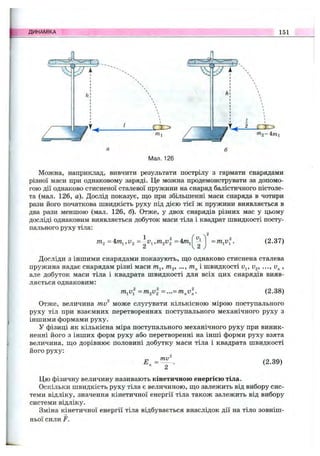 ДИНАМІКА 151
Мал. 126
Можна, наприклад, вивчити результати пострілу з гармати снарядами
різної маси при однаковому заряді. Це можна продемонструвати за допомо­
гою дії однаково стисненої сталевої пружини на снаряд балістичного пістоле­
та (мал. 126, а). Дослід показує, що при збільшенні маси снаряда в чотири
рази його початкова швидкість руху під дією тієї ж пружини виявляється в
два рази меншою (мал. 126, б). Отже, у двох снарядів різних мас у цьому
досліді однаковим виявляється добуток маси тіла і квадрат швидкості посту­
пального руху тіла:
=4/nj,U2 =4т^
2
(2.37)
Досліди з іншими снарядами показують, ш;о однаково стиснена сталева
пружина надає снарядам різні маси т^, т^, ..., і швидкості v^, v^, ,
але добуток маси тіла і квадрата швидкості для всіх цих снарядів вияв­
ляється однаковим;
= m^vl = ...= m^vl. (2.38)
.2
Отже, величина mv може слугувати кількісною мірою поступального
руху тіл при взаємних перетвореннях поступального механічного руху з
іншими формами руху.
У фізиці як кількісна міра поступального механічного руху при виник­
ненні його з інших форм руху або перетворенні на інші форми руху взята
величина, ш(о дорівнює половині добутку маси тіла і квадрата швидкості
його руху:
=
mv
(2.39)
Цю фізичну величину називають кінетичною енергією тіла.
Оскільки швидкість руху тіла є величиною, ш;о залежить від вибору сис­
теми відліку, значення кінетичної енергії тіла також залежить від вибору
системи відліку.
Зміна кінетичної енергії тіла відбувається внаслідок дії на тіло зовніш­
ньої сили F.
 