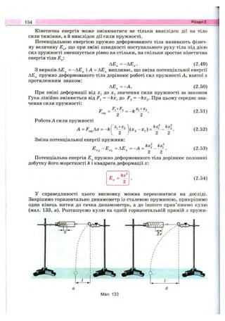 154 Розділ 2.
Кінетична енергія може змінюватися не тільки внаслідок дії на тіло
сили тяжіння, а й внаслідок дії сили пружності.
Потенціальною енергією пружно деформованого тіла називають фізич­
ну величину Е^, що при зміні швидкості поступального руху тіла під дією
сил пружності зменшується рівно на стільки, на скільки зростає кінетична
енергія тіла Е^:
А Е „=-А Е ^. (2.49)
З виразів АЕ^ = і -А = АЕ^ випливає, ш;о зміна потенціальної енергії
АЕ^ пружно деформованого тіла дорівнює роботі сил пружності А, взятої з
протилежним знаком:
А Е ^ = -А . (2.50)
При зміні деформаціївід х, до значення сили пружності за законом
Гука лінійно змінюється від = -kx^ до = -kx^. При цьому середнє зна­
чення сили пружності;
F _ _ ь +^2
сер 2 2 •
Робота А сили пружності
A=F^^Ax = -k ^1+^2 (л:2-л:і) =
(2.51)
(2.52)
Зміна потенціальної енергії пружини:
Е - Е =АЕ = - А = ^- У.П 2 П І п 2 2 (2.53)
Потенціальна енергія Е^ пружно деформованого тіла дорівнює половині
добутку його жорсткості k і квадрата деформації х:
Е„ =
kx^
(2.54)
У справедливості цього висновку можна переконатися на досліді.
Закріпимо горизонтально динамометр із сталевою пружиною, прикріпимо
один кінець нитки до гачка динамометра, а до іншого прив’яжемо кулю
(мал. 133, а). Розташуємо кулю на одній горизонтальній прямій з пружи-
Мал. 133
 