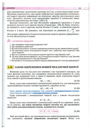 ною динамометра і розтягнемо пружину на 2 см, а потім відпустимо кулю.
Пружина скорочується, при цьому відбувається перетворення потенціаль­
ної енергії пружної деформації на кінетичну енергію поступального руху
кулі. Дальність польоту кулі пропорційна проекції її початкової швид­
кості на горизонтальну вісь (мал. 133 а, б).
Досліди показують, що при збільшенні деформації пружини в 2 рази
дальність польоту кулі зростає також в 2 рази (мал. 133, б). Отже, початко­
ва швидкість кулі в другому досліді більша в 2 рази , а кінетична енергія
kx^
більша в 4 рази. Це доводить, ш;о відповідно до рівняння = при
2
збільшенні деформації в 2 рази потенціальна енергія пружно деформовано­
го тіла збільшується в 4 рази.
ЗАПИТАННЯ І ЗАВДАННЯ
1. Що називають кінетичною енергією тіла?
2. Що називають роботою?
3. Як пов’язана робота з силою і пройденим шляхом підчас прямолінійного руху?
4. Як пов’язана зміна потенціальної енергії тіла з роботою сили пружності або
сили тяжіння?
5. Від чого залежить потенціальна енергія піднятого над Землею тіла?
6. За яких умов можна вважати, що потенціальна енергія піднятого над Землею
тіла пропорційна висоті тіла над Землею?
7. Як залежить потенціальна енергія пружно деформованого тіла від деформації?
ДИНАМІКА 155
§ 3 б ) ЗАКОН ЗБЕРЕЖЕННЯ ПОВНОЇ МЕХАНІЧНОЇ ЕНЕРГІЇ
Вивчення руху тіл під дією сил тяжіння і сил пружності показало, що
існує фізична величина, яку називають потенціальною енергією Е^; вона
залежна від координат тіла, а зміна її дорівнює зміні кінетичної енергії
тіла, взятій з протилежним знаком:
А £ „ = -А £ ,. (2.55)
Отже, сума змін кінетичної і потенціальної енергій тіл, які взаємодіють
гравітаційними силами і силами пружності, дорівнює нулю:
АЕ^+АЕ„=0. (2.56)
Сили, залежні тільки від координат тіла, називають консервативними силами.
Сили тяжіння і пружності є консервативними силами.
Сума кінетичної і потенціальної енергій тіла є повною механічною
енергією:
Е = Е ^+Е „. (2.57)
Якщо сума змін кінетичної і потенціальної енергій тіл дорівнює нулю,
то це означає, що повна механічна енергія системи тіл, що взаємодіють
між собою консервативними силами, залишається сталою:
Е = Е^ +Е„ = const (2.58)
Цей дослідний факт, що підтверджується найточнішими експеримента­
ми, називають законом збереження механічної енергії. Якщо тіла
 