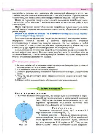 взаємодіють силами, які залежать від швидкості відносного руху, ме­
ханічна енергія в системі взаємодіючих тіл не зберігається. Прикладом сил
такого типу, що називаються неконсервативними силами, є сили тертя.
Якщо на тіло діють сили тертя, то для їх подолання потрібно затрати­
ти енергію, тобто частина її використовується на виконання роботи про­
ти сил тертя.
Проте порушення закону збереження енергії нам тільки здається, тому
що цей закон є окремим випадком загального закону збереження і перетво­
рення енергії.
Енергія тіла ніколи не зникає і не з ’являється знову: вона лише перетво­
рюється з одного виду на інший.
Загальний закон збереження і перетворення енергії виконується всюди.
Внутрішня енергія палива у двигуні внутрішнього згоряння
перетворюється у механічну енергію поршня. Під час падіння з греблі
електростанції потенціальна енергія води перетворюється у кінетичну, яка
приводить у рух турбіни і перетворюється в електричну тощо.
Загальний закон збереження енергії застосовується для розв’язання ба­
гатьох механічних задач. Він дає змогу розв’язувати їх простіше, ніж за
законами Ньютона, і є важливим критерієм багатьох наукових відкриттів і
теорій, а також працездатності машин.
156 Розділ 2.
ЗАПИТАННЯ І ЗАВДАННЯ
1. Як пов’язані між собою зміни кінетичної і потенціальної енергій під час взаємодії
силами пружності і всесвітнього тяжіння?
2. Що називають повною механічною енергією?
3. Запишіть формулу закону збереження повної механічної енергії. Сформулюйте
закон.
4. Чому під час дії сил тертя закон збереження повної механічної енергії пору­
шується?
5. Сформулюйте загальний закон збереження і перетворення енергії.
З адачі т а в л р а в и ^
Р о з в ’ я з у є м о р а з о м
1. Крістіан Гюйгенс стверджував, що якщо куля на невагомій і нероз-
тяжній нитці обертається у вертикальній площині
^ (мал. 134), то нитка повинна витримувати силу, що
дорівнює принаймні збільшеній вшестеро силі
''ч тяжіння кулі. Доведіть це твердження.
^*2 ' 
/ !  Р о з в’ я з а н н я.
І І Позначимо швидкості руху кулі в нижній і
f , ffa;) верхній точках її траєкторії і iJg.
" / У системі тіл куля — Земля діє тільки консерва-
щ у тивна внутрішня сила тяжіння. Робота зовнішньої
сили пружності нитки дорівнює нулю, оскільки
кут між векторами Г і ІЗдорівнює 90“. Тому до сис-
Мап. 134 теми тіл куля—Земля застосуємо закон збережен-
I
 