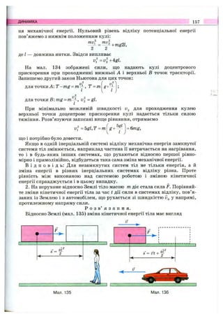 ДИНАМІКА 157
ня механічної енергії. Нульовий рівень відліку потенціальної енергії
пов яжемо з нижнім положенням кулі:
ту. ти.
-mg2l.
2 2
де І — довжина нитки. Звідси випливає
v^=vl+Agl.
На мал. 134 зображені сили, що надають кулі доцентрового
прискорення при проходженні нижньої А і верхньої В точок траєкторії.
Запишемо другий закон Ньютона для цих точок:
2
для точки А: Т -m g = т-^ , Т = т
2
для точки В: = у , v = gl.
При мінімально можливій швидкості для проходження кулею
верхньої точки доцентрове прискорення кулі надається тільки силою
тяжіння. Розв’язуючи записані виїце рівняння, отримаємо
vf = 5gl, Т = m g+
5gl
Ї
= 6mg.
що і потрібно було довести.
Якщо в одній інерціальній системі відліку механічна енергія замкнутої
системи тіл змінюється, наприклад частина її витрачається на нагрівання,
то і в будь-яких інших системах, що рухаються відносно першої рівно­
мірно і прямолінійно, відбудеться така сама зміна механічної енергії.
В і д п о в і д ь : Для незамкнутих систем тіл не тільки енергія, а й
зміна енергії в різних інерціальних системах відліку різна. Проте
рівність між виконаною над системою роботою і зміною кінетичної
енергії справджується і в цьому випадку.
2. На нерухоме відносно Землі тіло масою т діє стала сила F. Порівняй­
те зміни кінетичної енергії тіла за час t дії сили в системах відліку, пов’я­
заних із Землею і з автомобілем, що рухається зі швидкістю у напрямі,
протилежному напряму сили.
Р о з в ’ я з а н н я .
Відносно Землі (мал. 135) зміна кінетичної енергії тіла має вигляд
S= УІ +
аҐ
Мал. 136
 