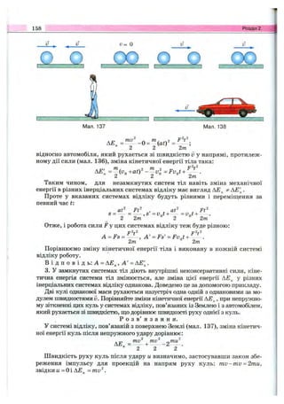 158 Розділ 2.
О
ПО о □ CZ
Мал. 138
Д£ = -О =
2 2 ^ ' 2т
відносно автомобіля, який рухається зі швидкістю v у напрямі, протилеж­
ному дії сили (мал. 136), зміна кінетичної енергії тіла така:
Апt *2 2 п ж ^ І
Таким чином, для незамкнутих систем тіл навіть зміна механічної
енергії в різних інерціальних системах відліку має вигляд АЕ^ ф .
Проте у вказаних системах відліку будуть різними і переміщення за
певний час t
at^ Ft^ , . at^ . Ft^
s = - - = ,s = v j + — = V n t + .
2 2m ° 2 ° 2m
Отже, і робота сили F у цих системах відліку теж буде різною:
р2.2 тр2.2
A = Fs= - - , А ' = Fs' = Fv.t + - - .
2т “ 2т
Порівнюємо зміну кінетичної енергії тіла і виконану в кожній системі
відліку роботу.
В і д п о в і д ь : А =АЕ^, А' = АЕ'^.
3. У замкнутих системах тіл діють внутрішні неконсервативні сили, кіне­
тична енергія системи тіл змінюється, але зміна цієї енергії АЕ^ у різних
інерціальних системах відліку однакова. Доведемо це за допомогою прикладу.
Дві кулі однакової маси рухаються назустріч одна одній з однаковими за мо­
дулем швидкостями V. Порівняйте зміни кінетичної енергії АЕ^, при непружно-
му зіткненні цих куль у системах відліку, пов’язаних із Землею і з автомобілем,
який рухається зі швидкістю, ш;о дорівнює швидкості руху однієї з куль.
Р о з в ’ я з а н н я .
У системі відліку, пов’язаній з поверхнею Землі (мал. 137), зміна кінетич­
ної енергії куль після непружного удару дорівнює:
2
Швидкість руху куль після удару и визначимо, застосувавши закон збе­
реження імпульсу для проекцій на напрям руху куль: m v-m v = 2ти,
звідки ц - Оі АЕ^ = mv ^.
mv^ ^ти^
■ —Z .
2 2
 