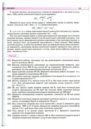 У системі відліку, що рухається з такою ж швидкістю V, як одна із куль
(мал. 138), зміна кінетичної енергії куль дорівнює:
АЕ' =
2 2
Швидкість руху куль після удару и' визначимо також із закону збере­
ження імпульсу: т2и = 2mu', u '=и, звідки випливає;
АЕ'^ =2mv^ -mv^ -m v ^ .
В і д п о в і д ь : зміна кінетичної енергії замкнутої системи тіл у різних
інерціальних системах відліку однакова: АЕ^ = АЕ'^.
Під час розв’язання задач, в яких розглядається взаємодія тіл з істотно
різними масами, зміною енергії тіла більшої маси зазвичай нехтують. І це
нехтування часто виявляється цілком коректним у тих системах відліку, в
яких «велике тіло» до взаємодії знаходиться у стані спокою. При виборі
системи відліку, в якій тіло великої маси до взаємодії мало деяку початко­
ву швидкість, нехтувати зміною кінетичної енергії «великого тіла» вже не
можна, навіть якш;о воно взаємодіє з тілом, маса якого набагато менша за
масу «великого тіла».
ДИНАМІКА 159
Рівень А
225. Визначити роботу, виконану під час рівномірного піднімання ванта­
жу 2 т на висоту 50 см.
226. Вантаж переміш,ують рівномірно по горизонтальній поверхні, при­
кладаючи силу 300 Н під кутом 45° до горизонту. Обчисліть роботу,
виконану під час переміш;ення вантажу на відстань 10 м.
227. Кран піднімає вантаж 20 кН. Визначте виконану роботу за перші 5 с,
Я К Ш .0 швидкість піднімання ЗО м /хв.
228. Яку роботу виконує людина, піднімаючи тіло масою 2 кг на висоту 1 м
із прискоренням З м/с^?
229. Висота кімнати З м, висота стола 0,75 м. На столі стоїть гиря масою
2 кг. Яка потенціальна енергія гирі відносно стола,'підлоги, стелі?
(g= 10 ш/с)
230. На яку висоту треба підняти вантаж 50 Н, ш;об його потенціальна
енергія збільшилася на 40 Дж? На скільки треба опустити вантаж
униз, щоб його потенціальна енергія зменшилась на 100 Дж?
231. Визначте потенціальну енергію пружини, стиснутої на ЗО мм силою
2600 Н.
232. Визначте кінетичну енергію метеорної частинки масою 1 г, якщо вона
влітає в атмосферу Землі зі швидкістю 70 км/с.
233. Яку кінетичну енергію має куля масою 20 г, якщо її швидкість руху
дорівнює 900 м /с? З якою швидкістю повинен рухатися автомобіль
масою 7,2 т, щоб мати таку саму кінетичну енергію?
234. Тіло масою 2 кг вільно падає протягом 6 с. Визначте кінетичну
енергію тіла наприкінці падіння.
235. Градина масою 1 г падає з висоти 100 м. Яку кінетичну енергію мала б
градина наприкінці падіння, коли б вона падала вільно?
 