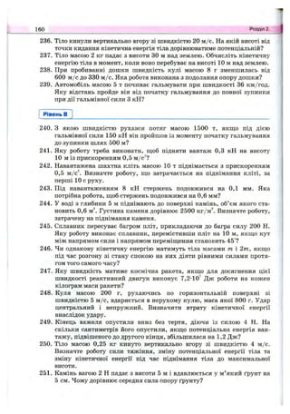 236. Тіло кинули вертикально вгору зі швидкістю 20 м /с. На якій висоті від
точки кидання кінетична енергія тіла дорівнюватиме потенціальній?
237. Тіло масою 2 кг падає з висоти ЗО м над землею. Обчисліть кінетичну
енергію тіла в момент, коли воно перебуває на висоті 10 м над землею.
238. При пробиванні дошки швидкість кулі масою 8 г зменшилась від
600 м /с до 330 м /с. Яка робота виконана з подолання опору дошки?
239. Автомобіль масою 5 т починає гальмувати при швидкості 36 км/год.
Яку відстань пройде він від початку гальмування до повної зупинки
при дії гальмівної сили З кН?
160 Розділ 2.
Рівень в
240. З якою швидкістю рухався потяг масою 1500 т, якщо під дією
гальмівної сили 150 кН він пройшов із моменту початку гальмування
до зупинки шлях 500 м?
241. Яку роботу треба виконати, ш;об підняти вантаж 0,3 кН на висоту
10 м із прискоренням 0,5 м/с^?
242. Навантажена шахтна кліть масою 10 т піднімається з прискоренням
0,5 м/c^ Визначте роботу, що затрачається на піднімання кліті, за
перші 10 с руху.
243. Під навантаженням 8 кН стержень подовжився на 0,1 мм. Яка
потрібна робота, щоб стержень подовжився на 0,6 мм?
244. У воді з глибини 5 м піднімають до поверхні камінь, об’єм якого ста­
новить 0,6 м”. Густина каменя дорівнює 2500 кг/м^ Визначте роботу,
затрачену на піднімання каменя.
245. Сплавник пересуває багром пліт, прикладаючи до багра силу 200 Н.
Яку роботу виконає сплавник, перемістивши пліт на 10 м, якщо кут
між напрямом сили і напрямом переміщення становить 45°?
246. Чи однакову кінетичну енергію матимуть тіла масами т і 2т, якщо
під час розгону зі стану спокою на них діяти рівними силами протя­
гом того самого часу?
247. Яку швидкість матиме космічна ракета, якщо для досягнення цієї
швидкості реактивний двигун виконує 7,2-10’ Дж роботи на кожен
кілограм маси ракети?
248. Куля масою 200 г, рухаючись по горизонтальній поверхні зі
швидкістю 5 м /с, вдаряється в нерухому кулю, маса якої 800 г. Удар
центральний і непружний. Визначити втрату кінетичної енергії
внаслідок удару.
249. Кінець важеля опустили вниз без тертя, діючи із силою 4 Н. На
скільки сантиметрів його опустили, якщо потенціальна енергія ван­
тажу, підвішеного до другого кінця, збільшилася на 1,2 Дж?
250. Тіло масою 0,25 кг кинуто вертикально вгору зі швидкістю 4 м/с.
Визначте роботу сили тяжіння, зміну потенціальної енергії тіла та
зміну кінетичної енергії під час піднімання тіла до максимальної
висоти.
251. Камінь вагою 2 Н падає з висоти 5 м і вдавлюється у м’який ґрунт на
5 см. Чому дорівнює середня сила опору ґрунту?
 