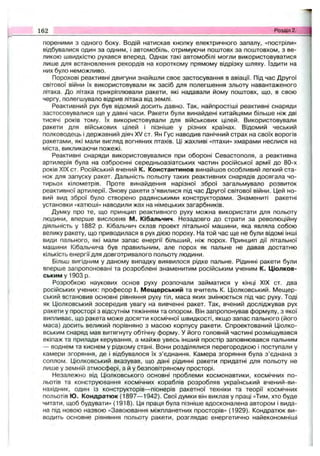 пореними з одного боку. Водій натискав кнопку електричного запалу, «постріли»
відбувалися один за одним, і автомобіль, отримуючи поштовх за поштовхом, з ве­
ликою швидкістю рухався вперед. Однак такі автомобілі могли використовуватися
лише для встановлення рекордів на короткому прямому відрізку шляху. їздити на
них було неможливо.
Порохові реактивні двигуни знайшли своє застосування в авіації. Під час Другої
світової війни їх використовували як засіб для полегшення зльоту навантаженого
літака. До літака прикріплювали ракети, які надавали йому поштовх, що, в свою
чергу, полегшувало відрив літака від землі.
Реактивний рух був відомий досить давно. Так, найпростіші реактивні снаряди
застосовувалися ще у давні часи. Ракети були винайдені китайцями більше ніж дві
тисячі років тому. їх використовували для військових цілей. Використовували
ракети для військових цілей і пізніше у різних країнах. Відомий чеський
полководець і державний діяч XV ст. Ян Гус наводив панічний страх на своїх ворогів
ракетами, які мали вигляд вогняних птахів. Ці жахливі «птахи» хмарами неслися на
міста, викликаючи пожежі.
Реактивні снаряди використовувалися при обороні Севастополя, а реактивна
артилерія була на озброєнні середньоазіатських частин російської армії до 80-х
років XIX ст. Російський вчений К. Константинов винайшов особливий легкий ста­
нок для запуску ракет. Дальність польоту таких реактивних снарядів досягала чо­
тирьох кілометрів. Проте винайдення нарізної зброї загальмувало розвиток
реактивної артилерії. Знову ракети з’явилися під час Другої світової війни. Цей но­
вий вид зброї було створено радянськими конструкторами. Знамениті ракетні
установки «катюші» наводили жах на німецьких загарбників.
Думку про те, що принцип реактивного руху можна використати для польоту
людини, вперше висловив М. Кібальчич. Незадовго до страти за революційну
діяльність у 1882 р. Кібальчич склав проект літальної машини, яка являла собою
велику ракету, що приводилася в рух дією пороху. На той час ще не були відомі інші
види пального, які мали запас енергії більший, ніж порох. Принцип дії літальної
машини Кібальчича був правильним, але порох як пальне не давав достатню
кількість енергії для довготривалого польоту людини.
Більш вигідним у даному випадку виявилося рідке пальне. Рідинні ракети були
вперше запропоновані та розроблені знаменитим російським ученим К. Ціолков-
ським у 1903 р.
Розробкою наукових основ руху розпочали займатися у кінці XIX ст. два
російських учених: професор І. Мещерський та вчитель К. Ціолковський. Мещер­
ський встановив основні рівняння руху тіл, маса яких змінюється під час руху. Тоді
як Ціолковський зосередив увагу на вивченні ракет. Так, вчений досліджував рух
ракети у просторі з відсутнім тяжінням та опором. Він запропонував формулу, з якої
випливає, що ракета може досягти космічної швидкості, якщо запас пального (його
маса) досить великий порівняно з масою корпусу ракети. Спроектований Ціолко-
вським снаряд мав витягнуту обтічну форму. У його головній частині розміщувався
екіпаж та прилади керування, а майже увесь інший простір заповнювався пальним
— воднем та киснем у рідкому стані. Вони розділялися перегородкою і поступали у
камери згоряння, де і відбувалося їх з’єднання. Камера згоряння була з’єднана з
соплом. Ціолковський вказував, що дані рідинні ракети придатні для польоту не
лише у земній атмосфері, а й у безповітряному просторі.
Незалежно від Ціолковського основні проблеми космонавтики, космічних по­
льотів та конструювання космічних кораблів розробляв український вчений-ви-
нахідник, один із конструкторів— піонерів ракетної техніки та теорії космічних
польотів Ю. Кондратюк (1897— 1942). Свої думки він виклав у праці «Тим, хто буде
читати, щоб будувати» (1918). Ця праця була пізніше вдосконалена автором і вида­
на під новою назвою «Завоювання міжпланетних просторів» (1929). Кондратюк ви­
водить основне рівняння польоту ракети, розглядає енергетично найекономніші
162 Розділ 2.
 