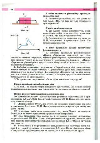164 Розділ 2.
F2 Fz
w F4
Мал. 141
о, м/с ,,
JB D
Я вмію визначати рівнодійну прикладе­
них до тіла сил
3. Визначте рівнодійну сил, що діють на
тіло (мал. 141). Чи буде це тіло рухатися з
прискоренням?
Я вмію вимірювати сили
4. До одного кінця динамометра, який
може ковзати без тертя по столу, приклали
силу 20 Н. Щ о покаже динамометр?
5. До динамометра приклали дві сили по
20 Н, напрямлені в протилежні боки. Що
покаже динамометр?
Я вмію правильно давати визначення
О фізичних понять
Man. 142 6. Виберіть правильні формулювання:
«Явище збереження швидкості руху тіла
сталою називають інерцією»; «Явище рівномірного і прямолінійного руху
тіла при відсутності дії на нього іншого тіла називають інерцією»; «Явище
збереження рівномірного руху тіла при відсутності дії на нього інших тіл
називають інерцією».
7. Виберіть правильне твердження: «Переміщення тіла визначається
тільки діючою на нього силою»; «Прискорення руху тіла визначається
тільки діючою на нього силою і його масою»; «Ш видкість руху тіла визна­
чається тільки діючою на нього силою»; «Напрям руху тіла визначається
тільки діючою на нього силою».
8. Чи правильне твердження: «Сила тертя завжди гальмує рух»?
Я вмію аналізувати графіки руху тіла
9. На мал. 142 подано графік швидкості руху потяга. Щ о можна сказати
про співвідношення сили тяги і сили опору руху потяга на різних ділянках?
Я вмію розв’язувати задачі на закони механіки
10. Автомобіль масою 1500 кг починає рухатися горизонтально з при­
скоренням 0,5 м /с^ Опір його рухові становить 500 Н. Визначте силу тяги,
яку розвиває двигун.
11. Людина масою 50 кг, яка стоїть на ковзанах, відштовхує від себе
кулю масою 2 кг силою 20 Н. Яке прискорення отримують при цьому лю­
дина і куля?
12. У скільки разів сила притягання супутника більша на поверхні
Землі, ніж на висоті трьох земних радіусів над поверхнею?
13. Два однакових тіла масою по 2 кг кожне з’єднані пружиною,
жорсткість якої 230 Н /м. На скільки розтягнеться пружина, якщо за одне
тіло тягнути всю систему вертикально вгору силою 4,6 Н? Масою пружини
знехтувати.
14. Візок масою 1 кг рухається зі швидкістю 8 м /с назустріч візку ма­
сою 2 кг, який рухається зі швидкістю 3,5 м /с. Після зіткнення візки
з’єднуються і продовжують рух як одне ціле. Яка швидкість їх руху?
 