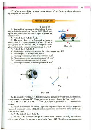 ДИНАМІКА 165
15. М’яч масою 0,5 кг вільно падає з висоти 7 м. Визначте його кінетич­
ну енергію на висоті 5 м.
( ТЕСТОВІ ЗАВДАННЯ І
В а р і а н т І
1. Автомобіль рухається рівномірно і пря­
молінійно зі швидкістю V (мал. 143). Який на­
прям має рівнодійна всіх сил, прикладених до
автомобіля?
А. І. Б. 2. В. 3. Т .4 .Д .Р = 0.
2. На мал. 144, а зображені напрями
швидкості V і прискорення а м’яча. Який з
наведених на малюнку 144, б напрямів має
рівнодійна всіх сил, прикладених до м’яча?
А . І . Б . 2 . В. 3. Г.4.Д . 5.
3. Як буде рухатися тіло масою 2 кг під дією сили 4 Н?
A. Рівномірно, зі швидкістю 2 м /с.
Б. Рівноприскорено, з прискоренням 2 м/с^.
B. Рівноприскорено, з прискоренням 0,5 м /с .
Г. Рівномірно, зі швидкістю 0,5 м/с.
Д. Рівноприскорено, з прискоренням 8 м / с .
Мал. 144
4. Дві сили J", = 3 H i F 2 = 4 H прикладені до однієї точки тіла. Кут між на­
прямами сил дорівнює 90°. Чому дорівнює модуль рівнодійної цих сил?
А. 7 Н. Б. 1 Н. В. 5 Н. Г. л/7 Н. Д. Серед відповідей А —Г правильної
немає.
5. Куля, підвішена на нитці, рухається рівномірно по колу в горизон­
тальній плош,ині (мал. 145). Який напрям має рівнодійна всіх прикладе­
них до тіла сил?
A .F = 0. Б . / . В . 2. Г. 3. Д. 4.
6. На мал. 146 показані напрям і точка прикладання сили Fj, яка діє під
час удару м’яча. На якому з малюнків (мал. 147 (1—4)) правильно пока-
 