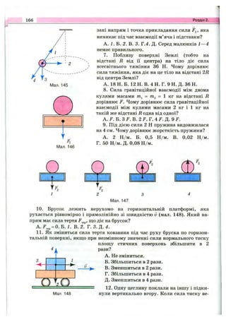 166 Розділ 2.
зані напрям і точка прикладання сили >яка
виникає під час взаємодії м’яча і підставки?
А. і. Б. 2. В. 3. Т.4. Д. Серед малюнків 1—4
немає правильного.
7. Поблизу поверхні Землі (тобто на
відстані R від її центра) на тіло діє сила
всесвітнього тяжіння 36 Н. Чому дорівнює
сила тяжіння, яка діє на це тіло на відстані 2і?
від центра Землі?
А. 18 Н. Б. 12 Н. В. 4 Н. Г. 9 Н. Д. 36 Н.
8. Сила гравітаційної взаємодії між двома
кулями масами  кт на відстані R
дорівнює F. Чому дорівнює сила гравітаційної
взаємодії між кулями масами 2 кг і 1 кг на
такій же відстані R одна від одної?
А. F. Б. 3 F .B .2 F. Г. 4 F. Д. 9 F.
9. Під дією сили 2 Н пружина видовжилася
на 4 см. Чому дорівнює жорсткість пружини?
А. 2 Н /м. Б. 0,5 Н /м. В. 0,02 Н /м.
Г. 50 Н /м. Д. 0,08 Н /м.
Мал. 147
10. Брусок лежить нерухомо на горизонтальній платформі, яка
рухається рівномірно і прямолінійно зі швидкістю V (мал. 148). Який на­
прям має сила тертя F^^^, що діє на брусок?
A.F^^ = O.B. 1. В. 2. Т .З .Д .4 .
11. Як зміниться сила тертя ковзання під час руху бруска по горизон­
тальній поверхні, якщо при незмінному значенні сили нормального тиску
площу стичних поверхонь збільшити в 2
рази?
А. Не зміниться.
_ Б. Збільшиться в 2 рази.
— В. Зменшиться в 2 рази.
Г. Збільшиться в 4 рази.
Д. Зменшиться в 4 рази.
12. Одну цеглину поклали на іншу і підки-
Мал. 148 пули вертикально вгору. Коли сила тиску ве-
П и
 