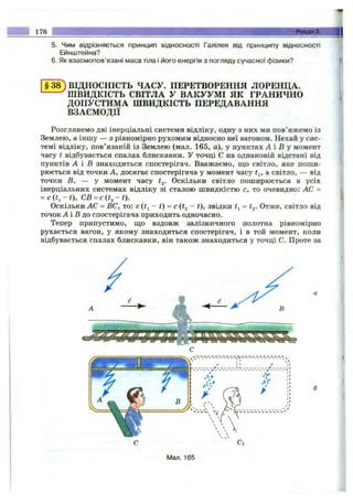 176 Розділ 3.
5. Чим відрізняється принідип ВІДНОСНОСТІ Галілея від принципу відносності
Ейнштейна?
6. Як взаємопов’язані маса тіла і його енергія з погляду сучасної фізики?
§38 ) ВІДНОСНІСТЬ ЧАСУ. ПЕРЕТВОРЕННЯ ЛОРЕНЦА.
^ШВИДКІСТЬ СВІТЛА у ВАКУУМІ ЯК ГРАНИЧНО
ДОПУСТИМА ШВИДКІСТЬ ПЕРЕДАВАННЯ
ВЗАЄМОДІЇ
Розглянемо дві інерціальні системи відліку, одну з них ми пов’яжемо із
Землею, а іншу — з рівномірно рухомим відносно неї вагоном. Нехай у сис­
темі відліку, пов’язаній із Землею (мал. 165, а), у пунктах А і В у момент
часу t відбувається спалах блискавки. У точці С на однаковій відстані від
пунктів А і В знаходиться спостерігач. Вважаємо, що світло, яке поши­
рюється від точки А, досягає спостерігача у момент часу а світло, — від
точки В, — у момент часу ^2- Оскільки світло поширюється в усіх
інерціальних системах відліку зі сталою швидкістю с, то очевидно: АС =
= с ( і , - t), С В ^ с it, - t).
Оскільки АС = ВС, то: с ~ t) = с (t^ ~ t), звідки = t^. Отже, світло від
точок А і В до спостерігача приходить одночасно.
Тепер припустимо, що вздовж залізничного полотна рівномірно
рухається вагон, у якому знаходиться спостерігач, і в той момент, коли
відбувається спалах блискавки, він також знаходиться у точці С. Проте за
Мал. 165
 