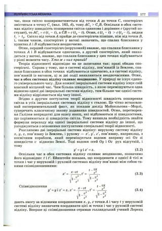 час, поки світло поширюватиметься від точки А до точки С, спостерігач
зміститься в точку Cj (мал. 165, б), тому ACj > С^В. Оскільки в обох систе­
мах відліку швидкість поширення світла однакова і дорівнює с (другий по­
стулат), то ЛС, = c(tj - t), а СВ = с(І2 ~ t). Отже, c ( t i ~ t) > с {t^ - t), звідки
> ig- Світло від точки А прийде до спостерігача пізніше, ніж від точки В,
і, таким чином, спостерігач у вагоні зазначить, ш;о спалах блискавки у
пунктах А і В відбувається неодночасно.
Отже, перший спостерігач (нерухомий) вважає, що спалахи блискавки у
точках А і В відбуваються одночасно, а другий спостерігач, який знахо­
диться у вагоні, вважає, ш;о спалахи блискавки у цих точках відбуваються
у різні моменти часу. Хто ж з них правий?
Теорія відносності відповідає на це запитання так: праві обидва спо­
стерігачі. Справа у тому, ш;о в системі відліку, пов’язаній із Землею, спа­
лахи блискавок в обох точках відбуваються одночасно, а в системі відліку,
пов’язаній із вагоном, ці ж дві події виявляються неодночасними. Отже,
час в обох системах відліку спливає неоднаково. У природі не існує єдино­
го універсального часу. Для кожної інерціальної системи відліку існує свій
власний місцевий час. Чим більша швидкість, з якою переміш;уються одна
відносно одної дві інерціальні системи відліку, тим більше час однієї систе­
ми відліку відрізняється від часу іншої.
Згідно з другим постулатом теорії відносності швидкість поширення
світла в усіх інерціальних системах відліку є сталою. Це чітко встановле­
ний експериментальний факт, як показав дослід Майкельсона—Морлі,
суперечить класичному закону додавання швидкостей. Отже, перетворен­
ня Галілея непридатні для опису явиш;, які відбуваються зі швидкостями,
що порівнюються зі швидкістю світла. Тому виникла необхідність знайти
формули переходу від однієї інерціальної системи відліку до іншої, що
узгоджуються з основними постулатами спеціальної теорії відносності.
Розглянемо дві інерціальні системи відліку: нерухому систему відліку
X , у, 2 , пов’язану із Землею, і рухому — х', у', г', пов’язану, наприклад, з
космічним кораблем,який переміщується вздовж напряму осі Ох зі
швидкістю V відносно Землі. Тоді вздовж осей Оу і Ог рухвідсутній, і
тому
y' = y i z ' = z. (3.2)
Оскільки час в обох системах відліку спливає неоднаково, позначимо
його відповідно: t і t’. Ейнштейн показав, що координати х однієї й тієї ж
точки і час у нерухомій і рухомій системах відліку пов’язані між собою та­
кими співвідношеннями:
t - Ш
x' = 4 ^ , t ' = ^ r - ^ - (3-3)
РЕЛЯТИВІСТСЬКАМЕХАНІКА _ . 177
V с2
Співвідношення ^ t - ^
x - v t
У ' = У 1 2 ' = 2 , Х ' = -
І f ¥
дають змогу за відомими координатами х, у, z точки А і часу t у нерухомій
системі відліку визначити координати цієї ж точки і час у рухомій системі
відліку. Вперше ці співвідношення отримав голландський учений Лоренц
 