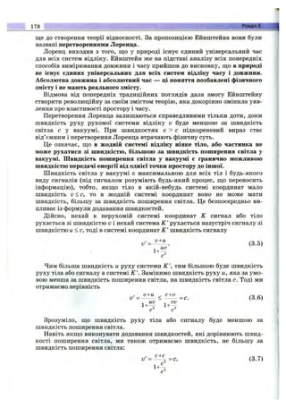 ще до створення теорії відносності. За пропозицією Ейнштейна вони були
названі перетвореннями Лоренца.
Лоренц виходив з того, що у природі існує єдиний універсальний час
для всіх систем відліку. Ейнштейн же на підставі аналізу всіх попередніх
способів вимірювання довжини і часу прийшов до висновку, що в природі
не існує єдиних універсальних для всіх систем відліку часу і довжини.
Абсолютна довжина і абсолютний час — ці поняття позбавлені фізичного
змісту і не мають реального змісту.
Відмова від попередніх традиційних поглядів дала змогу Ейнштейну
створити революційну за своїм змістом теорію, яка докорінно змінила уяв­
лення про властивості простору і часу.
Перетворення Лоренца залишаються справедливими тільки доти, доки
швидкість руху рухомої системи відліку V буде меншою за швидкість
світла с у вакуумі. При швидкостях v > с підкореневий вираз стає
від’ємним і перетворення Лоренца втрачають фізичну суть.
Це означає, що в жодній системі відліку ніяке тіло, або частинка не
може рухатися зі швидкістю, більшою за швидкість поширення світла у
вакуумі. Швидкість поширення світла у вакуумі є гранично можливою
швидкістю передачі енергії від однієї точки простору до іншої.
Швидкість світла у вакуумі є максимальною для всіх тіл і будь-якого
виду сигналів (під сигналом розуміють будь-який процес, що переносить
інформацію), тобто, якщо тіло в якій-небудь системі координат мало
швидкість v < c, то в жодній системі координат воно не може мати
швидкість, більшу за швидкість поширення світла. Це безпосередньо ви­
пливає із формули додавання швидкостей.
Дійсно, нехай в нерухомій системі координат К сигнал або тіло
рухається зі швидкістю v і нехай система К' рухається назустріч сигналу зі
швидкістю и < с, тоді в системі координат К' швидкість сигналу
= (3.5)
Чим більша швидкість и руху системи К', тим більшою буде швидкість
руху тіла або сигналу в системі К'. Замінимо швидкість руху и, яка за умо­
вою менша за швидкість поширення світла, на швидкість світла с. Тоді ми
отримаємо нерівність
, V + U ^ C + V С!
v '= ------- < --------- =с. (3.6)
^ UV ^ CV
1+ 1+ .
Зрозуміло, що швидкість руху тіла або сигналу буде меншою за
швидкість поширення світла.
Навіть якщо виконувати додавання швидкостей, які дорівнюють швид­
кості поширення світла, ми також отримаємо швидкість, не більшу за
швидкість поширення світла:
178 • Розділ 3.
v' = ^ % ^ c . (3.7)
 