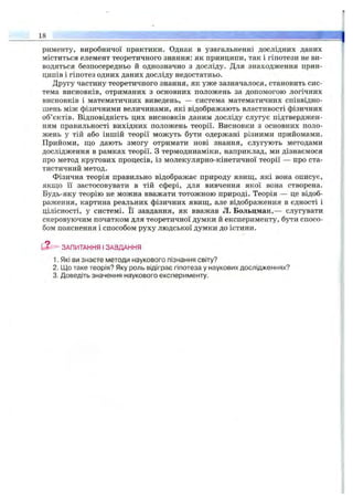 рименту, виробничої практики. Однак в узагальненні дослідних даних
міститься елемент теоретичного знання: як принципи, так і гіпотези не ви­
водяться безпосередньо й однозначно з досліду. Для знаходження прин­
ципів і гіпотез одних даних досліду недостатньо.
Другу частину теоретичного знання, як уже зазначалося, становить сис­
тема висновків, отриманих з основних положень за допомогою логічних
висновків і математичних виведень, — система математичних співвідно­
шень між фізичними величинами, які відображають властивості фізичних
об’єктів. Відповідність цих висновків даним досліду слугує підтверджен­
ням правильності вихідних положень теорії. Висновки з основних поло­
жень у тій або іншій теорії можуть бути одержані різними прийомами.
Прийоми, що дають змогу отримати нові знання, слугують методами
дослідження в рамках теорії. З термодинаміки, наприклад, ми дізнаємося
про метод кругових процесів, із молекулярно-кінетичної теорії — про ста­
тистичний метод.
Фізична теорія правильно відображає природу явиш,, які вона описує,
якщо її застосовувати в тій сфері, для вивчення якої вона створена.
Будь-яку теорію не можна вважати тотожною природі. Теорія — це відоб­
раження, картина реальних фізичних явищ, але відображення в єдності і
цілісності, у системі. Її завдання, як вважав Л. Больцман,— слугувати
скеровуючим початком для теоретичної думки й експерименту, бути спосо­
бом пояснення і способом руху людської думки до істини.
L«- ЗАПИТАННЯ І ЗАВДАННЯ
1. Які ви знаєте методи наукового пізнання світу?
2. Що таке теорія? Яку роль відіграє гіпотеза у наукових дослідженнях?
3. Доведіть значення наукового експерименту.
_18______________________________________________________________________ ,г.
 