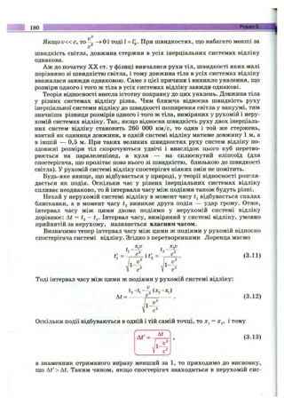 Якщо V« c, то *^2 ^ Оі тоді l = l'o. При швидкостях, що набагато менші за
швидкість світла, довжина стержня в усіх інерціальних системах відліку
однакова.
Аж до початку X X ст. у фізиці вивчалися рухи тіл, швидкості яких малі
порівняно зі швидкістю світла, і тому довжина тіла в усіх системах відліку
вважалася завжди однаковою. Саме з цієї причини і виникло уявлення, що
розміри одного і того ж тіла в усіх системах відліку завжди однакові.
Теорія відносності внесла істотну поправку до цих уявлень. Довжина тіла
у різних системах відліку різна. Чим ближча відносна швидкість руху
інерціальної системи відліку до швидкості поширення світла у вгікуумі, тим
значніша різниця розмірів одного і того ж тіла, виміряних у рухомій і неру­
хомій системах відліку. Так, якщо відносна швидкість руху двох інерціаль­
них систем відліку становить 260 000 км /с, то один і той же стержень,
взятий як одиниця довжини, в одній системі відліку матиме довжину 1 м, а
в іншій — 0,5 м. При таких великих швидкостях руху систем відліку по­
здовжні розміри тіл скорочуються удвічі і внаслідок цього куб перетво­
рюється на паралелепіпед, а куля — на сплюснутий еліпсоїд (для
спостерігача, що пролітає повз нього зі швидкістю, близькою до швидкості
світла). У рухомій системі відліку спостерігач ніяких змін не помітить.
Будь-яке явище, що відбувається у природі, у теорії відносності розгля­
дається як подія. Оскільки час у різних інерціальних системах відліку
спливає неоднаково, то й інтервали часу між подіями також будуть різні.
Нехай у нерухомій системі відліку в момент часу відбувається спалах
блискавки, а в момент часу виникає друга подія — удар грому. Отже,
інтервал часу між цими двома подіями у нерухомій системі відліку
дорівнює: At = І2 ~ t^. Інтервал часу, виміряний у системі відліку, умовно
прийнятій за нерухому, називається власним часом.
Визначимо тепер інтервал часу між цими ж подіями у рухомій відносно
спостерігача системі відліку. Згідно з перетвореннями Лоренца маємо
Ц f [ .
Тоді інтервал часу між цими ж подіями у рухомій системі відліку:
At = ------- - f — --------. (3.12)
Оскільки події відбуваються в одній і тій самій точці, то = х^, і тому
(3.13)
180 !
2
Г л. ' - 1
і
а знаменник отриманого виразу менший за 1, то приходимо до висновку,
що At' > At. Таким чином, якщо спостерігач знаходиться в нерухомій сис­
 