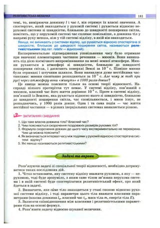 темі, ТО, вимірюючи довжину І і час і, він отримує їх власні значення. А
спостерігач, який знаходиться у рухомій системі і рухається відносно не­
рухомої системи зі швидкістю, близькою до швидкості поширення світла,
помітить, ш;о у нерухомій системі час спливає повільніше, а довжина тіл у
напрямі руху менша, ніж у тій системі відліку, в якій він знаходиться.
Явища, які виникають у системах відліку, що рухаються відносно спостерігача зі
швидкістю, близькою до швидкості поширення світла, називаються реля­
тивістськими (від лат. relativ— відносний).
Експериментальне підтвердження уповільнення часу було отримане
при вивченні елементарних частинок речовини — мюонів. Вони виника­
ють під дією космічного випромінювання на межі земної атмосфери. Мюо­
ни рухаються в атмосфері зі швидкістю, близькою до швидкості
поширення світла, і досягають поверхні Землі за 10'^ с. Пізніше мюони
були отримані і штучним шляхом. Вони виявилися дуже нестійкими час­
тинками: мюони спонтанно розпадаються за 10~® с. Але чому ж тоді при
русі через атмосферу вони «живуть» в 1000 разів довше?
Це явиш;е можна пояснити тільки на основі теорії відносності. На­
справді ніякого протиріччя тут немає. У системі відліку, пов’язаній з
мюоном, власний час його життя дорівнює 10 ®с. Проте в системі відліку,
пов’язаній із Землею, яка рухається відносно нього зі швидкістю, близькою
до швидкості поширення світла, час сповільнюється, і мюон існує, не
розпадаючись, у 1000 разів довше. Одна і та сама подія — час життя
нестійкої частинки — в різних інерціальних системах виявляється різною.
РЕЛЯТИВІСТСЬКАМЕХАНІКА_________ .. ; ^ 181
ЗАПИТАННЯ І ЗАВДАННЯ
1. Що таке власна довжина тіла? Власний час?
2. Чим пояснюється скорочення поздовжніх розмірів рухомих тіл?
3. Формула скорочення довжин до цього часу експериментально не перевірена.
Чим це можна пояснити?
4. Як визначається інтервал часу між подіями у рухомій відносно спостерігача сис­
темі відліку?
5. Які явища називаються релятивістськими?
З а д а ч і т а e n p a m ijp z
Розв’язуючи задачі зі спеціальної теорії відносності, необхідно дотриму­
ватися таких послідовних дій.
1. Чітко встановити, яку систему відліку вважати рухомою, а яку — не­
рухомою, тоді буде зрозуміло, з яким саме тілом зв’язана нерухома систе­
ма і в якій системі буде спостерігатися релятивістський ефект, про ЯКИЙ
йдеться в задачі.
2. Визначити, яке саме тіло знаходиться у стані спокою відносно рухо­
мої системи відліку, і тоді параметри цього тіла вважати власними пара­
метрами (власна довжина Zq, власний час маса тіла т, енергія тіла Е).
3. Записати співвідношення між власними і релятивістськими парамет­
рами тіла на основі формул.
4. Розв’язати задачу відносно шуканої величини.
 