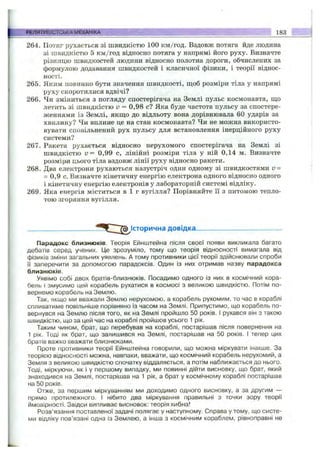 264. Потяг рухається зі швидкістю 100 км/год. Вздовж потяга йде людина
зі швидкістю 5 км/год відносно потяга у напрямі його руху. Визначте
різницю швидкостей людини відносно полотна дороги, обчислених за
формулою додавання швидкостей і класичної фізики, і теорії віднос­
ності.
265. Яким повинно бути значення швидкості, щоб розміри тіла у напрямі
руху скоротилися вдвічі?
266. Чи зміниться з погляду спостерігача на Землі пульс космонавта, ш;о
летить зі швидкістю V = 0,98 с? Яка буде частота пульсу за спостере­
женнями із Землі, якш;о до відльоту вона дорівнювала 60 ударів за
хвилину? Чи вплине це на стан космонавта? Чи не можна використо­
вувати сповільнений рух пульсу для встановлення інерційного руху
системи?
267. Ракета рухається відносно нерухомого спостерігача на Землі зі
швидкістю v = 0,99 с, лінійні розміри тіла у ній 0,14 м. Визначте
розміри цього тіла вздовж лінії руху відносно ракети.
268. Два електрони рухаються назустріч один одному зі швидкостями v =
= 0,9 с. Визначте кінетичну енергію електрона одного відносно одного
і кінетичну енергію електронів у лабораторній системі відліку.
269. Яка енергія міститься в 1 г вугілля? Порівняйте її з питомою тепло­
тою згоряння вугілля.
РЕЛЯТИВІСТСЬКАМЕХАНІКА______ ' > 183
Історична довідка-
Парадокс близнюків. Теорія Ейнштейна після своєї появи викликала багато
дебатів серед учених. Це зрозуміло, тому що теорія відносності вимагала від
фізиків зміни загальних уявлень. А тому противники цієї теорії здійснювали спроби
її заперечити за допомогою парадоксів. Один із них отримав назву парадокса
близнюків.
Уявімо собі двох братів-близнюків. Посадимо одного із них в космічний кора­
бель і змусимо цей корабель рухатися в космосі з великою швидкістю. Потім по­
вернемо корабель на Землю.
Так, якщо ми вважали Землю нерухомою, а корабель рухомим, то час в кораблі
спливатиме повільніше порівняно із часом на Землі. Припустимо, що корабель по­
вернувся на Землю після того, як на Землі пройшло 50 років. І рухався він з такою
швидкістю, що за цей час на кораблі пройшов усього 1 рік.
Таким чином, брат, що перебував на кораблі, постарішав після повернення на
1 рік. Тоді як брат, що залишився на Землі, постарішав на 50 років. І тепер цих
братів важко вважати близнюками.
Проте противники теорії Ейнштейна говорили, що можна міркувати інакше. За
теорією відносності можна, навпаки, вважати, що космічний корабель нерухомий, а
Земля з великою швидкістю спочатку віддаляється, а потім наближається до нього.
Тоді, міркуючи, як і у першому випадку, ми повинні дійти висновку, що брат, який
знаходився на Землі, постарішав на 1 рік, а брат у космічному кораблі постарішав
на 50 років.
Отже, за першим міркуванням ми доходимо одного висновку, а за другим —
прямо протилежного. І нібито два міркування правильні з точки зору теорії
ймовірності. Звідси випливає висновок: теорія хибна!
Розв’язання поставленої задачі полягає у наступному. Справа у тому, що систе­
ми відліку пов’язані одна із Землею, а інша з космічним кораблем, рівноправні не
 