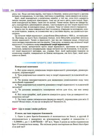 184 ■■-Розділ3.-
увесь час. Якщо систему відліку, пов’язану із Землею, можна розглядати у даному
випадку як інерціальну, то систему, пов’язану з кораблем, такою вважати не можна.
Брат, який знаходиться у космічному кораблі, у той час, коли його швидкість
змінює напрям, рухається прискорено, тому що на нього діють сили інерції. Брат,
який знаходиться на Землі, таких сил не зазнає. Таким чином, брати не завжди бу­
дуть знаходитися у рівноправних умовах, і застосовувати до них теорію відносності
у такому вигляді, як викладено вище, не можна. Тому тут немає ніякого парадокса.
Задачу про те, яким повернеться брат із космосу, старішим чи молодшим, мож­
на розв’язувати, знаючи, як спливатиме час у системах відліку, що рухаються при­
скорено.
[Де питання теорія відносності, розроблена Ейнштейном у 1905 p., не вирішува­
ла. Відповідь на нього була отримана пізніше, коли Ейнштейн розробив загальну
теорію відносності. Теорія ж відносності, про яку ми говорили вище, стосується
лише випадку інерціальних систем відліку. Тому вона, на відміну від загальної теорії
відносності, й отримала назву спеціальноїтеор'їївідносності.
Таким чином, заперечення проти теорії відносності, засноване на парадоксі
близнюків, виявилося неправильним. Щодо питання про вік близнюків, то із загаль­
ної теорії відносності випливає, що, справді, брат, який здійснював подорож на
космічному кораблі, повернеться на Землю молодшим, ніж його брат, який зали­
шався на Землі.
ПЕРЕВІРТЕ СВОЇ ЗНАННЯ
Контрольні запитання
1. Які рухи описує спеціальна теорія відносності: рівномірні, рівнопри-
скорені, нерівномірні?
2. Чим розрізняється поняття часу в теорії відносності та класичній ме­
ханіці?
3. Чи можна використовувати для виявлення уповільнення ходу часу
звичайний годинник?
4. Чим розрізняється поняття довжини в теорії відносності та класичній
механіці?
5. Чи досяжна швидкість поширення світла для тіла, ш;о має певну
масу?
6 . Які сили потрібні, щоб довести швидкість руху тіла до швидкості по­
ширення світла?
7. Чи існує єдина універсальна формула енергії, справедлива для всіх її
видів? Якш;о існує, то ш;о це за формула? Запишіть її.
Що Язнаю І ВМІЮ робити
я знаю, що таке парадокс близнюків
1. Один із двох братів-близнюків А залишається на Землі, а другий В
відправляється у мандрівку на міжзоряному кораблі зі швидкістю v =
= 0,99999 с, де с = 2,99792458 • 10® м /с. Через 5 років за своїм годинником
брат В повертається назад. На скільки років постарішав на Землі його брат
А за цей час?
 
