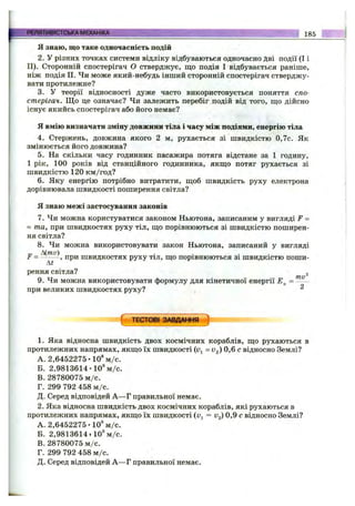 Я знаю, що таке одночасність подій
2. У різних точках системи відліку відбуваються одночасно Дві події (І і
II). Сторонній спостерігач О стверджує, що подія І відбувається раніше,
ніж подія II. Чи може який-небудь інший сторонній спостерігач стверджу­
вати протилежне?
3. у теорії відносності дуже часто використовується поняття спо­
стерігач. Щ о це означає? Чи залежить перебіг подій від того, що дійсно
існує якийсь спостерігач або його немає?
Я вмію визначати зміну довжини тіла і часу між подіями, енергію тіла
4. Стержень, довжина якого 2 м, рухається зі швидкістю 0,7с. Як
змінюється його довжина?
5. На скільки часу годинник пасажира потяга відстане за 1 годину,
1 рік, 100 років від станційного годинника, якщо потяг рухається зі
швидкістю 120 км/год?
6. Яку енергію потрібно витратити, щоб швидкість руху електрона
дорівнювала швидкості поширення світла?
Я знаю межі застосування законів
7. Чи можна користуватися законом Ньютона, записаним у вигляді F =
= та, при швидкостях руху тіл, що порівнюються зі швидкістю поширен­
ня світла?
8. Чи можна використовувати закон Ньютона, записаний у вигляді
„ Mmv) . . . .
Г = ^ -----, при швидкостях руху тіл, що порівнюються 31 ШВИДКІСТЮ поши-
At
рення світла? 2
9. Чи можна використовувати формулу для кінетичної енергії =
при великих швидкостях руху? ^
РЕЛЯТИВІСТСЬКАМЕХАНІКА__________________________ ____ _ 185
( ТЕСТОВІ ЗАВДАННЯ )
1. Яка відносна швидкість двох космічних кораблів, що рухаються в
протилежних напрямах, якщо їх швидкості (Uj = V2) 0,6 с відносно Землі?
A. 2,6452275-10® м /с.
Б. 2,9813614-10* м /с.
B. 28780075 м /с.
Г. 299 792 458 м /с.
Д. Серед відповідей А —Г правильної немає.
2. Яка відносна швидкість двох космічних кораблів, які рухаються в
протилежних напрямах, якщо їх швидкості (Uj = v^) 0,9 с відносно Землі?
A. 2,6452275-10® м /с.
Б. 2,9813614 т10® м /с.
B. 28780075 м /с.
Г. 299 792 458 м /с.
Д. Серед відповідей А —Г правильної немає.
 