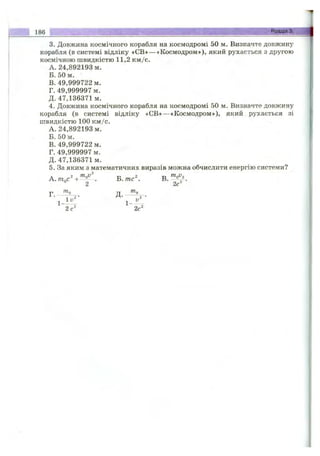 3. Довжина космічного корабля на космодромі 50 м. Визначте довжину
корабля (в системі відліку «СВ»— «Космодром»), який рухається з другою
космічною швидкістю 11,2 км/с.
A. 24,892193 м.
Б. 50 м.
B. 49,999722 м.
Г. 49,999997 м.
Д. 47,136371м.
4. Довжина космічного корабля на космодромі 50 м. Визначте довжину
корабля (в системі відліку «СВ» — «Космодром»), який рухається зі
швидкістю 100 км/с.
A. 24,892193 м.
Б. 50 м.
B. 49,999722 м.
Г. 49,999997 м.
Д. 47,136371м.
5. За яким з математичних виразів можна обчислити енергію системи?
Б .m c^ В.
2 2с
Г. Д.
2 с" 2с"
186____________________________ Розділ'із'.' Д
 