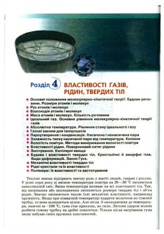 Р о з д іл ^ ВЛАСТИВОСТІ ГАЗІВ,
РІДИН, ТВЕРДИХ ТІЛ
• О сновні положення м олекулярно-кінетичної т е о р її будови речо­
вини. Розм іри атом ів і м олекул
• Рух атом ів і м олекул
• Взаєм одія атом ів і м олекул
• М аса атом ів і м олекул. Кількість речовини
• Ідеальний газ. О сновне рівняння м олекулярно-кінетичної теорГГ
газів
• Абсолю тна тем пература. Рівняння стану ідеального газу
• Газовізакони для ізопроцесів
• Пароутворення і конденсація. Насичена і ненасичена пара
• Залеж ність тиску н аси ченої пари від тем ператури. Кипіння
• Вологість повітря. М етоди вим ірю вання вологості повітря
• Властивості рідин. Поверхневий натяг рідини
• Змочування. Капілярні явищ а
• Будова і властивості твердих тіл. Кристалічні й аморф ні тіла.
Види деф орм ацій. Закон Гука.
• М еханічні властивості твердих тіл
• Рідкі кристали та їх властивості
• П олімери: їх властивості та застосування
Теплові явища відіграють значну роль у житті людей, тварин і рослин.
У різні пори року зі зміною температури повітря на 20— ЗО “С змінюється
навколишній світ. Зміна температури впливає на всі властивості тіл. Так,
від нагрівання або охолодження змінюються розміри твердих тіл і об’єм
рідин. Значно змінюються також їхні механічні властивості, наприклад
пружність. Якщо при кімнатній температурі вдарити молотком по гумовій
трубці, то вона залишиться цілою. Але після її охолодження до температу­
ри, нижчої за -100 °С, гума стає крихкою, як скло. Легким ударом можна
розбити гумову трубку на дрібні шматочки. Тільки після нагрівання гума
знову набуває своїх пружних властивостей.
 
