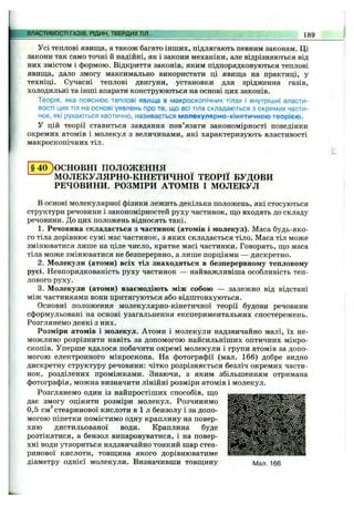 Усі теплові явища, а також багато інших, підлягають певним законам. Ці
закони так само точні й надійні, як і закони механіки, але відрізняються від
них змістом і формою. Відкриття законів, яким підпорядковуються теплові
явища, дало змогу максимально використати ці явища на практиці, у
техніці. Сучасні теплові двигуни, установки для зрідження газів,
холодильні та інші апарати конструюються на основі цих законів.
Теорія, яка пояснює теплові явища в макроскопічних тілах і внутрішні власти­
вості цих тіл на основі уявлень про те, що всі тіла складаються з окремих части­
нок, які рухаються хаотично, називається молекулярно-кінетичною теорією.
У цій теорії ставиться завдання пов’язати закономірності поведінки
окремих атомів і молекул з величинами, які характеризують властивості
макроскопічних тіл.
ВЛАСТИВОСТІ ГАЗІВ, РІДИН, ТВЕРДИХТІЛ 189
§ 40)ОСНОВНІ ПОЛОЖЕННЯ
^МОЛЕКУЛЯРНО-КІНЕТИЧНОЇ ТЕОРІЇ БУДОВИ
РЕЧОВИНИ. РОЗМІРИ АТОМІВ І МОЛЕКУЛ
В основі молекулярної фізики лежить декілька положень, які стосуються
структури речовини і закономірностей руху частинок, що входять до складу
речовини. До цих положень відносять такі.
1. Речовина складається з частинок (атомів і молекул). Маса будь-яко­
го тіла дорівнює сумі мас частинок, з яких складається тіло. Маса тіл може
змінюватися лише на ціле число, кратне масі частинки. Говорять, що маса
тіла може змінюватися не безперервно, а лише порціями — дискретно.
2. Молекули (атоми) всіх тіл знаходяться в безперервному тепловому
русі. Невпорядкованість руху частинок — найважливіша особливість теп­
лового руху.
3. Молекули (атоми) взаємодіють між собою — залежно від відстані
між частинками вони притягуються або відштовхуються.
Основні положення молекулярно-кінетичної теорії будови речовини
сформульовані на основі узагальнення експериментальних спостережень.
Розглянемо деякі з них.
Розміри атомів і молекул. Атоми і молекули надзвичайно малі, їх не­
можливо розрізнити навіть за допомогою найсильніших оптичних мікро­
скопів. Уперше вдалося побачити окремі молекули і групи атомів за допо­
могою електронного мікроскопа. На фотографії (мал. 166) добре видно
дискретну структуру речовини: чітко розрізняється безліч окремих части­
нок, розділених проміжками. Знаючи, з яким збільшенням отримана
фотографія, можна визначити лінійні розміри атомів і молекул.
Розглянемо один із найпростіших способів, що
дає змогу оцінити розміри молекул. Розчинимо
0,5 см®стеаринової кислоти в і л бензолу і за допо­
могою піпетки помістимо одну краплину на повер­
хню дистильованої води. Краплина буде
розтікатися, а бензол випаровуватися, і на повер­
хні води утвориться надзвичайно тонкий шар стеа­
ринової кислоти, товщина якого дорівнюватиме
діаметру однієї молекули. Визначивши товщину Мал. 166
 