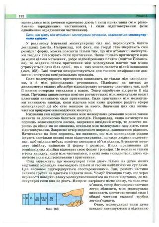 192 Розділ 4.
молекулами всіх речовин одночасно діють і сили притягання (між різно­
йменно зарядженими частинками), і сили відштовхування (між
однойменно зарядженими частинками).
Сили, що діють між атомами і молекулами речовини, називаються молекуляр­
ними силами.
У реальному існуванні молекулярних сил нас переконують багато
дослідних фактів. Наприклад, той факт, що тверді тіла зберігають свої
розміри і форму, можна пояснити тільки тим, що між атомами і молекула­
ми твердих тіл існують сили притягання. Якщо щільно притиснути одна
до одної кілька металевих, добре відполірованих плиток (плиток Йогансо-
на), то завдяки силам притягання між молекулами плитки так міцно
утримуються одна біля одної, що з них можна скласти цілий ланцюжок
(мал. 168). Такі плитки використовуються для точного вимірювання дов­
жини і контролю вимірювальних приладів.
Сили молекулярного притягання виникають не тільки між однорідни­
ми, а й між різнорідними речовинами. Підвісимо на нитках до
динамометра скляну або добре відполіровану металеву пластинку так, щоб
її нижня поверхня стикалася з водою. Тепер спробуємо відірвати її від
води. Пружина динамометра помітно розтягується: між молекулами води і
пластинки виникають сили притягання. Сили притягання між молекула­
ми виникають завжди, коли відстань між ними дорівнює радіусу сфери
молекулярної дії або стає меншою за нього. Значення цих сил визна­
чається природою взаємодіючих молекул.
Існування сил відштовхування між молекулами речовини можна також
виявити за допомогою багатьох дослідів. Наприклад, якщо натиснути на
поршень велосипедного насоса, закривши вихідний отвір, то довести по­
ршень до кінця ми не зможемо, оскільки між молекулами газу діють сили
відштовхування. Закриємо отвір медичного шприца, заповненого рідиною.
Натискаючи на його поршень, ми виявимо, що між молекулами рідини
існують настільки великі сили відштовхування, що сили людини недостат­
ньо, щоб скільки-небудь помітно зменшити об’єм рідини. Згинаючи мета­
леву лінійку, змінюємо Гі форму і розміри. Після припинення дії
зовнішніх сил лінійка відновить свою форму і розміри. Це можливо тільки
в тому випадку, коли між частинками, з яких вона складається, діють од­
ночасно сили відштовхування і притягання.
Слід зауважити, що молекулярні сили діють тільки на дуже малих
відстанях: молекули взаємодіють тільки зі своїми найближчими сусідами.
Цей висновок підтверджується спостереженнями. Так, розбиті частини
скляної трубки не вдається з’єднати знов. Чому? Очевидно тому, що через
нерівності поверхні зламу молекулиопиняються на таких відстанях, де мо­
лекулярні сили вже не діють. Якщо ж нагрівати місце зламу, то скло стає
м’яким, тепер його окремі частини
легко зблизити, між молекулами
виникають достатньо великі сили і
обидві частини скляної трубки
легко з’єднати.
Отже, молекулярні сили дуже
IVIan. 168 швидко зменшуються з відстанню
5 10 15 20 21,5 25
мм мм мм
 