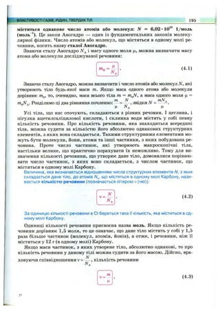 ВЛАСТИВОСТІ ГАЗІВ, РІДИН, ТВЕРДИХТІЛ 195
міститься однакове число атомів або молекул: N = 6,02 •10^® 1/моль
(моль“‘ ). Це закон Авогадро — один із фундаментальних законів молеку­
лярної фізики. Число атомів або молекул, що містяться в одному молі ре­
човини, носить назву сталої Авогадро.
Знаючи сталу Авогадро А^д і масу одного моля ц, можна визначити масу
атома або молекули досліджуваної речовини:
7Пп ; - (4.1)
Знаючи сталу Авогадро, можна визначити і число атомів або молекул N, які
утворюють тіло будь-якої маси т. Якщо маса одного атома або молекули
дорівнює то, очевидно, маса всього тіла т = т ^ , а маса одного моля ц =
• • • тп N . тМ,
TnJ.. Розділимо щ два рівняння ночленно: - = — , звідки N = -----
Усі тіла, що нас оточують, складаються з різних речовин. І цеглина, і
пігулка ацетилсаліцилової кислоти, і склянка води містять у собі певну
кількість речовини. Про кількість речовини, яка знаходиться всередині
тіла, можна судити за кількістю його абсолютно однакових структурних
елементів, з яких вона складається. Такими структурними елементами мо­
жуть бути молекули, йони, атоми та інші частинки, з яких побудована ре­
човина. Проте число частинок, які утворюють макроскопічні тіла,
настільки велике, що практично порахувати їх неможливо. Тому для ви­
значення кількості речовини, що утворює дане тіло, домовилися порівню­
вати число частинок, з яких воно складається, з числом частинок, що
містяться в одному молі Карбону.
Величина, яка визначається відношенням числа структурних елементів Л/, з яких
складається дане тіло, до атомів Л/д, що містяться в одному молі Карбону, нази­
вається кількістю речовини (позначається літерою v (ню)):
v =
N
(4.2)
За одиницю кількості речовини в СІ береться така її кількість, яка міститься в од­
ному молі Карбону.
Одиниці кількості речовини присвоєна назва моль. Якщо кількість ре­
човини дорівнює 1,5 моля, то це означає, що дане тіло містить у собі у 1,5
раза більше частинок (молекул, атомів, йонів), а отже, і речовини, ніж її
міститься у 12 г (в одному молі) Карбону.
Якщо маси частинок, з яких утворене тіло, абсолютно однакові, то про
кількість речовини у даному тілі можна судити за його масою. Дійсно, вра-
N . .
ховуючи співвідношення V= — , кількість речовини
v =
т
(4.3)
7*
 