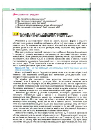 ЗАПИТАННЯ І ЗАВДАННЯ
1. Що таке атомна одиниця маси?
2. Що таке молекулярна маса? Молярна маса?
3. Чому дорівнює число Авогадро?
4. Як визначається маса одного атома або молекули?
5. Що таке кількість речовини? Яка її одиниця в СІ?
196 _ ______________ -___________ Розділ 4.
§ 4 4 ) ІДЕАЛЬНИЙ ГАЗ. ОСНОВНЕ РІВНЯННЯ
МОЛЕКУЛЯРНО-КІНЕТИЧНОЇ ТЕОРІЇ ГАЗІВ
Речовини у газоподібному стані не мають власної форми і сталого
об’єму: гази завжди повністю займають об’єм тієї посудини, в якій вони
знаходяться. За нормальних умов середні відстані між молекулами газу в
десятки разів більші за їх власні розміри, тому молекули газу практично
не взаємодіють між собою.
При вивченні властивостей газів нехтують дійсною формою і розмірами
їх молекул і умовно вважають, що молекули газів мають форму кульок
певної маси. Вони рівномірно розподілені в усьому об’ємі, що займає газ, і
взаємодіють між собою тільки в моменти зіткнення одна з одною. Такий
газ називають ідеальним. Ідеальний газ — це спрощена модель реально
існуючих газів. Така ідеалізація істотно полегшує кількісний опис про­
цесів, що відбуваються у реальних газах.
Ідеальний газ — це газ, взаємодія між молекулами якого така мала, що нею
можна знехтувати.
Отже, у фізичній моделі беруться до уваги лише ті властивості реальної
системи, які абсолютно необхідні для пояснення досліджуваних зако­
номірностей поведінки цієї системи.
На відміну від ідеального газу молекули реальних газів мають
скінченні, хоча і дуже малі, розміри. Між молекулами реальних газів
постійно діють молекулярні сили. Не дивлячись на це, вже за нормальних
умов багато реальних газів за своїми властивостями близькі до ідеального.
Вивчивши властивості ідеального газу, можна з досить великою точністю
застосовувати встановлені для нього закономірності і до реальних газів.
Хаотично рухаючись у різних напрямах, молекули ідеального газу
неминуче стикаються одна з одною і зі стінками посудини, в якій
знаходиться газ. Молекула масою т^, рухаючись зі швидкістю v, має
певний імпульс. Під час удару об стінку посудини молекула передає їй
частину свого імпульсу, тобто діє на неї з певною силою. Значення цієї
сили для однієї молекули дуже мале, але за кожну одиницю часу об стінку
посудини вдаряється величезна кількість молекул, і з цих дій складається
тиск, з яким газ діє на стінки посудини навіть при відсутності будь-яких
зовнішніх дій на нього. Визначимо значення цього тиску.
Нехай у посудині, що має форму куба з ребром а, у кожній одиниці її
об’єму знаходиться молекул ідеального газу. Якщо маса однієї молеку­
ли дорівнює і вона рухається зі швидкістю v, то її імпульс р[ = m^v. Удар
молекули об стінку куба вважатимемо ідеально пружним. Тоді при ударі
молекули об одну із стінок посудини її швидкість руху зміниться не за зна­
 
