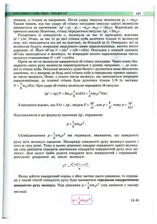 ВЛАСТИВОСТІ ГАЗІВ, РІДИН, ТВЕРДИХТІЛ 197
ченням, а тільки за напрямом. Після удару імпульс молекули р '2 = -m^v.
Таким чином, під час удару об стінку посудини імпульс однієї молекули
змінюється за значенням: Ар'= p2 -p'i=-mQV-mQV = -2mQV. Відповідно до
третього закону Ньютона, стінці передається імпульс Ар[ =2mQV.
Рухаючись зі швидкістю V, молекула за час At проходить відстань
АІ = vAt. Отже, за час At до цієї стінки куба долетять тільки ті молекули
газу, які знаходяться від неї на відстані, не більшій за АІ. Очевидно, всі ці
молекули будуть всередині виділеного нами паралелепіпеда, висота якого
дорівнює АІ. Його об’єм V = Аіа^ = AIS =vSAt. Оскільки у кожній одиниці
об’єму знаходиться п молекул, то всередині всього паралелепіпеда число
молекул становитиме N = nV = nvSAt.
Проте не всі ці молекули вдаряються об стінку посудини. Через повну без­
ладність свого руху молекули переміщуються у різних напрямах — до кож­
ної із стінок куба. Оскільки молекул дуже багато і рухаються вони абсолютно
хаотично, то у напрямі до будь-якої стінки куба в середньому прямує однако­
ве число молекул. Отже, з усього числа молекул, що знаходяться всередині
паралелепіпеда, до кожної стінки буде рухатися тільки 1/6 їх частина:
N = -niQvSAt. При ударі об стінку молекули передають їй імпульс
6
Ар' = Ap'^N = 2mQV-nvSAt = -nm.QV^SAt.
6 З
З механіки відомо, що FAt = Ар', звідки F - — , але р = —, тому р = .
At S SAt
Підставляючи в цю формулу значення Ар', отримаємо
1 2
p = -nmoV .
Співвідношення р = ~птпо0^ ми отримали, вважаючи, що швидкості
З
руху всіх молекул однакові. Насправді швидкості руху молекул одного і
того ж газу різні. Тому в цьому рівнянні квадрат швидкості однієї молеку­
ли слід замінити середнім значенням квадратів швидкостей руху всіх мо­
лекул. Для цього треба додати квадрати всіх швидкостей і отриманий
результат розділити на число молекул:
- 2 _ vl+vl+...+vl _
Якщо добути квадратний корінь з обох частин цього рівняння, то отрима­
на у такий спосіб швидкість руху буде називатися середньою квадратичною
1 2
швидкістю руху молекул. Тоді рівняння p = -nmQV слід записати у такому
З
вигляді:
р = пт^ї}^ . (4.4)
О
 