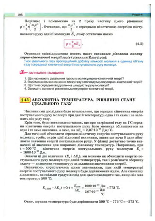 Поділимо і помножимо на 2 праву частину цього рівняння:
1 9 8 _____________________________________________________________ ^ р о з д і л 4 .
р = 3 .
2 mgV^
. Очевидно, що є середньою кінетичною енергією посту-
2
пального руху однієї молекули ,тому остаточно маємо
р = з - £ . (4.5)
Отримане співвідношення носить назву основного рівняння молеку­
лярно-кінетичної теорії газів (рівняння Клаузіуса):
тиск ідеального газу пропорційний добутку кількості молекул в одиниці об’єму
газу і середньої кінетичної енергії поступального руху молекул.
ЗАПИТАННЯ І ЗАВДАННЯ
1. Що називають ідеальним газом у молекулярно-кінетичній теорії?
2. Який механізм виникнення тиску газу з погляду молекулярно-кінетичної теорії?
3. Що таке середня квадратична швидкість руху молекул?
4. Запишіть основне рівняння молекулярно-кінетичної теорії.
§ 4 5 ) АБСОЛЮТНА ТЕМПЕРАТУРА. РІВНЯННЯ СТАНУ
^ІДЕАЛЬНОГО ГАЗУ
Численними дослідами було встановлено, що середня кінетична енергія
поступального руху молекул при даній температурі одна і та сама і не зале­
жить від роду газу.
Крім того, було встановлено також, що при нагріванні газу на 1°С серед­
ня кінетична енергія поступального руху його молекул збільшується на
одне і те саме значення, а саме, на АЕ^ = 2,07-10“^®Дж/°С.
Для того щоб обчислити середню кінетичну енергію поступального руху
молекул, треба, окрім цієї відносної величини, знати ще хоча б одне абсо­
лютне значення енергії поступального руху. У фізиці достатньо точно виз­
начені ці значення для широкого діапазону температур. Наприклад, при
t = 500 °С кінетична енергія поступального руху молекули =
= 1600-10 ''Д ж .
Знаючи ці дві величини {Е^ і AEJ, ми можемо як обчислити енергію по­
ступального руху молекул при даній температурі, так і розв’язати обернену
задачу — визначити температуру за заданими значеннями енергії.
Визначимо, користуючись цими значеннями, при якій температурі
енергія поступального руху молекул буде дорівнювати нулю. Але спочатку
дізнаємося, на скільки градусів слід для цього охолодити газ, якщо він мав
температуру 500 °С:
-V-23
Д,50. -Д Д .І -0 ; t » = ібОО-ю ” ^
2,07-10^^ ^
°С
Отже, шукана температура буде дорівнювати 500 °С - 773 °С = -273 °С.
 