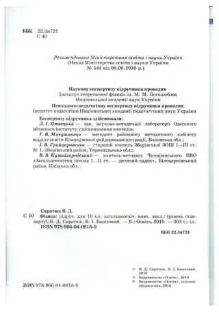 ББК 22.3я721
С 40
Рекомендовано Міністерством освіти і науки України
(Наказ Міністерства освіти і науки України
№ 544 від 08.06.2010 р.)
Наукову експертизу підручника проводив
Інститут теоретичної фізики ім. М. М. Боголюбова
Національної академії наук України
Психолого-педагогічну експертизу підручника проводив
Інститут педагогіки Національної академії педагогічних наук України
Експертизу підручника здійснювали:
Л. І. Яшвецька — зав. науково-методичної лабораторії Одеського
обласного інституту удосконалення вчителів;
Г. В. Мачушинець — методист районного методичного кабінету
відділу освіти Ківерцівської райдержадміністрації, Волинська обл.;
І. В. Грийцаровська — старший вчитель Зборівської ЗОШ І—III ст.
№ 1, Зборівський район, Тернопільська обл.;
В. В. Кумайгородський — вчитель-методист Чупирянського НВО
«Загальноосвітня школа І—II ст. — дитячий садок». Білоцерківський
район. Київська обл.
Сиротюк В. Д.
С 40 Фізика; підруч. для 10 кл. загальноосвіт. навч. закл.: (рівень стан-
дарту)/В. Д. Сиротюк, В. І. Баштовий. — К.: Освіта, 2010. — 303 с.: іл.
ISBN 978-966-04-0818-0
ББК 22.3я721
ISBN 978-966-04-0818-0
в. Д. Сиротюк, В. І. Баштовий,
2010
Видавництво «Освіта», 2010
Видавництво «Освіта», художнє
оформлення, 2010
 