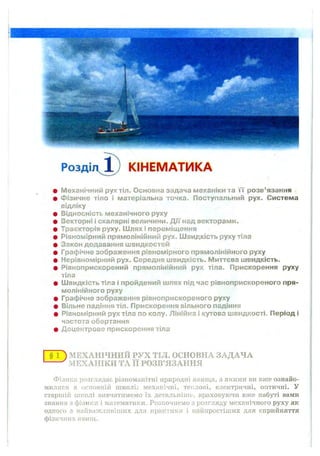 Розді КІНЕМАТИКА
М еханічний рух тіл. О сновна задача м еханіки та ї ї р озв’язання
Ф ізичне тіло і матеріальна точка. П оступальний рух. Система
відліку
В ідносність м еханічного руху
Векторні і скалярні величини. Д ії над векторам и.
Траєкторія руху. Ш лях і перем іщ ення
Р івном ірний прям олінійний рух. Ш вид кість руху тіла
Закон додавання ш видкостей
Графічне зображення рівном ірного прям олінійного руху
Н ерівном ірний рух. Середня ш видкість. М иттєва ш видкість.
Р івноприскорений прям олінійний рух тіла. П рискорення руху
тіла
Ш вид кість тіла і пройдений ш лях під час рівноприскореного пря­
м олінійного руху
Графічне зображення рівноприскореного руху
Вільне падіння тіл. П рискорення вільного падіння
Рівном ірний рух тіла по колу. Л іній ка і кутова ш видкості. П еріод і
частота обертання
Д оцентрове прискорення тіла
§ ї ) МЕХАНІЧНИЙ РУХ ТІЛ. ОСНОВНА ЗАДАЧА
МЕХАНІКИ ТА її РОЗВ’ЯЗАННЯ
Фізика розглядає різноманітні природні явища, з якими ви вже ознайо­
милися в основній школі: механічні, теплові, електричні, оптичні. У
старшій школі вивчатимемо їх детальніше, враховуючи вже набуті вами
знання з фізики і математики. Розпочнемо з розгляду механічного руху як
одного з найважливіших для практики і найпростіших для сприйняття
фізичних явищ.
 