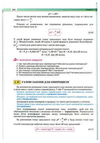 pV ^vR T .
Проте число молів газу можна визначити, знаючи масу газу т і його мо­
лярну масу: V= —.
Ц
Увівши ці позначення, ми отримаємо рівняння, справедливе для
будь-якої маси газу т:
200 ...__Розділ 4.
pV = ^ R T (4.6)
У такій формі рівняння стану ідеального газу було вперше отримане
Д. І. Менделєєвим, який об’єднав в одній формулі рівняння Клапейрона
V
ір = const) для даної маси газу і закон Авогадро.
Визначимо значення універсальної газової сталої:
м ол ь’•1,38-10-^"Дж/К
R = 8,31 Дж/(К-моль).
Д = ЛГ^А= 6,023-10'"' м ол ь’•1,ЗВ-10’""Дж/К = 8,31 ДжДК-моль).
ЗАПИТАННЯ І ЗАВДАННЯ
1. Що таке абсолютний нуль температури? Абсолютна шкала температур?
2. Назвіть одиницю абсолютної температури.
3. Який зв’язок існує між температурою і абсолютною температурою?
4. Що показує стала Больцмана? Яке її значення?
5. Які параметри пов’язує рівняння стану ідеального газу? Чиї імена воно носить?
6. Чому дорівнює універсальна газова стала?
§4 6 ) ГАЗОВІ ЗАКОНИ ДЛЯ ІЗОПРОЦЕСІВ
За допомогою рівняння стану ідеального газу можна дослідити процеси,
в яких маса і один з трьох параметрівр, V або Т залишаються незмінними.
Кількісні залежності між двома параметрами газу при фіксованому значенні
третього параметра називають газовими законами.
Процеси, що відбуваються при незмінному значенні одного із параметрів, нази­
вають ізопроцесами.
Ізопроцеси дуже поширені в природі і їх часто застосовують у техніці.
Процес зміни стану термодинамічної системи при сталій температурі називають
ізотермічним.
Для підтримання сталої температури газу, потрібно, щоб він міг
обмінюватися теплотою з великою системою — термостатом. Термостатом
може бути атмосферне повітря, якш;о температура його помітно не
змінюється протягом процесу.
За рівнянням стану ідеального газу pV = RT у будь-якому стані при
сталій температурі добуток тиску газу і його об’єму однаковий:
pV = const при Т = const і m = const . (4.7)
 