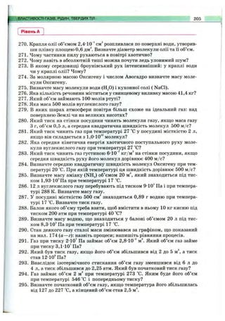 ВЛАСТИВОСТІ ГАЗІВ, РІДИН, ТВЕРДИХТІЛ 205
Рівень А
270. Крапля олії об’ємом 2,4-10'* см^ розпливлася по поверхні води, утворив­
ши плівку площею 0,6 дм^ Визначте діаметр молекули олії та її об’єм.
271. Чому частинки пилу рухаються в повітрі хаотично?
272. Чому навіть в абсолютній тиші можна почути ледь уловимий шум?
273. В якому середовипді броунівський рух інтенсивніший: у краплі води
чи у краплі олії? Чому?
274. За молярною масою Оксигену і числом Авогадро визначте масу моле­
кули Оксигену.
275. Визначте масу молекули води (HgO) і кухонної солі ( NaCl).
276. Яка кількість речовини міститься у свинцевому виливку масою 41,4 кг?
277. Який об’єм займають 100 молів ртуті?
278. Яка маса 500 молів вуглекислого газу?
279. В яких шарах атмосфери повітря більш схоже на ідеальний газ; над
поверхнею Землі чи на великих висотах?
280. Який тиск на стінки посудини чинять молекули газу, якш,о маса газу
3 г, об’єм 0,5 л, а середня квадратична швидкість молекул 500 м /с?
281. Який тиск чинить газ при температурі 27 °С у посудині місткістю 2 л,
якщо він складається з 1,0-10^^молекул?
282. Яка середня кінетична енергія хаотичного поступального руху моле­
кули вуглекислого газу при температурі 27 °С?
283. Який тиск чинить газ густиною 6-10”^кг/м^ на стінки посудини, якщо
середня швидкість руху його молекул дорівнює 400 м /с?
284. Визначте середню квадратичну швидкість молекул Оксигену при тем­
пературі 20 °С. При якій температурі ця швидкість дорівнює 500 м /с?
285. Визначте масу аміаку (NH,) об’ємом 20 м^, який знаходиться під тис­
ком 1,93-ІО^Па при температурі 17 °С.
286. 12 л вуглекислого газу перебувають під тиском 9-10* Па і при темпера­
турі 288 К. Визначте масу газу.
287. У посудині місткістю 500 см” знаходиться 0,89 г водню при темпера­
турі 17 °С. Визначте тиск газу.
288. Балон якого об’єму треба взяти, щоб вмістити в ньому 10 кг кисню під
тиском 200 атм при температурі 40 °С?
289. Визначте масу водню, що знаходиться у балоні об’ємом 20 л під тис­
ком 8,3-10* Па при температурі 17 °С.
290. Стан деякого газу сталої маси змінювався за графіком, що показаний
на мал. 174 (а—г): назвіть процеси; напишіть рівняння процесів.
291. Газ при тиску 2-10’ Па займає об’єм 2,8-10“^м^. Який об’єм газ займе
при тиску 3,1-10’ Па?
292. Який був тиск газу, якщо його об’єм збільшився від 2 до 5 м^, а тиск
став 12-10* Па?
293. Внаслідок ізотермічного стискання об’єм газу зменшився від 6 л до
4 л, а тиск збільшився до 2,25 атм. Який був початковий тиск газу?
294. Газ займає об’єм 2 м^ при температурі 273 °С. Яким буде його об’єм
при температурі 546 °С і попередньому тиску?
295. Визначте початковий об’єм газу, якщо температура його збільшилась
від 127 до 227 °С, а кінцевий об’єм став 2,5 м^
 