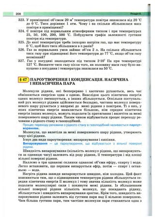 323. У приміщенні об’ємом 20 м^ температура повітря знизилася від 20 °С
до О °С. Тиск дорівнює 1 атм. Чому і на скільки збільшилася маса
повітря в приміщенні?
324. Є повітря під нормальним атмосферним тиском і при температурах
25, 50, 100, 200, 500 °С. Побудувати графік залежності густини
повітря від температури.
325. До якої температури треба ізохорно нагріти газ, що має температуру
О °С, щоб його тиск збільшився в п разів?
326. Газ за нормальних умов займає об’єм 2 л. На скільки збільшиться
тиск газу при підвищенні його температури до 77 °С, якщо об’єм газу
незмінний?
327. Газ у посудині знаходиться під тиском 2-10^ Па при температурі
127 °С. Визначте тиск газу після того, як половину маси газу було ви­
пущено з посудини і температура знизилася на 50 °С.
208 Розділ 4.
§ 4 7 ) ПАРОУТВОРЕННЯ І КОНДЕНСАЦІЯ. НАСИЧЕНА
І НЕНАСИЧЕНА ПАРА
Молекули рідини, які безперервно і хаотично рухаються, весь час
обмінюються енергією одна з одною. Внаслідок цього кінетична енергія
одних молекул зменшується, а інших збільшується. Оскільки поступаль­
ний рух молекул рідини здійснюється безладно, частина молекул поверх­
невого шару рухається у напрямі до межі рідини з повітрям. Ті з них, у
яких кінетична енергія виявляється більшою, ніж середня кінетична
енергія інших молекул, можуть подолати їх притягання і вилетіти за межі
поверхневого шару рідини. Таким чином відбувається процес переходу ре­
човини з рідкого стану в газоподібний.
Процес переходу речовини з рідкого стану в газоподібний називається пароут­
воренням.
Молекули, що вилетіли за межі поверхневого шару рідини, утворюють
пару цієї рідини.
Існує два види пароутворення: випаровування і кипіння.
Випаровування — це пароутворення, що відбувається з вільної поверхні
рідини.
Швидкість випаровування (кількість молекул рідини, що випаровують­
ся за одиницю часу) залежить від роду рідини, її температури і від площі
вільної поверхні рідини.
Наллємо в три однакові склянки однакові об’єми ефіру, спирту і води.
Легко встановити, що першим випарується ефір, потім — спирт і остан­
ньою — вода.
Нагріта рідина завжди випаровується швидше, ніж холодна. Цей факт
пояснюється тим, що з підвищенням температури рідини збільшується се­
редня кінетична енергія її молекул і тому значна кількість молекул може
подолати молекулярні сили і покинути межі рідини. Із збільшенням
вільної поверхні рідини кількість молекул, що покидають рідину,
збільшується і швидкість випаровування зростає. Крім того, швидкість ви­
паровування рідини залежить від густини пари над її вільною поверхнею.
Чим більша густина пари, тим частіше молекули пари стикаються одна з
 