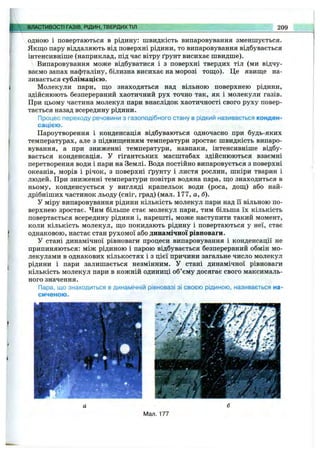ВЛАСТИВОСТІ ГАЗІВ, РІДИН, ТВЕРДИХТІЛ 209
одною і повертаються в рідину: швидкість випаровування зменшується.
Якшіо пару віддаляють від поверхні рідини, то випаровування відбувається
інтенсивніше (наприклад, під час вітру ґрунт висихає швидше).
Випаровування може відбуватися і з поверхні твердих тіл (ми відчу­
ваємо запах нафталіну, білизна висихає на морозі тош;о). Це явиш;е на­
зивається сублімацією.
Молекули пари, ш;о знаходяться над вільною поверхнею рідини,
здійснюють безперервний хаотичний рух точно так, як і молекули газів.
При цьому частина молекул пари внаслідок хаотичності свого руху повер­
тається назад всередину рідини.
Процес переходу речовини з газоподібного стану в рідкий називається конден­
сацією.
Пароутворення і конденсація відбуваються одночасно при будь-яких
температурах, але з підвищенням температури зростає швидкість випаро­
вування, а при зниженні температури, навпаки, інтенсивніше відбу­
вається конденсація. У гігантських масштабах здійснюються взаємні
перетворення води і пари на Землі. Вода постійно випаровується з поверхні
океанів, морів і річок, з поверхні ґрунту і листя рослин, шкіри тварин і
людей. При зниженні температури повітря водяна пара, ш,о знаходиться в
ньому, конденсується у вигляді крапельок води (роса, дощ) або най-
дрібніших частинок льоду (сніг, град) (мал. 177, а, б).
У міру випаровування рідини кількість молекул пари над Гі вільною по­
верхнею зростає. Чим більше стає молекул пари, тим більша їх кількість
повертається всередину рідини і, нарешті, може наступити такий момент,
коли кількість молекул, що покидають рідину і повертаються у неї, стає
однаковою, настає стан рухомої або динамічної рівноваги.
У стані динамічної рівноваги процеси випаровування і конденсації не
припиняються: між рідиною і парою відбувається безперервний обмін мо­
лекулами в однакових кількостях і з цієї причини загальне число молекул
рідини і пари залишається незмінним. У стані динамічної рівноваги
кількість молекул пари в кожній одиниці об’єму досягає свого максималь­
ного значення.
Пара, що знаходиться в динамічній рівновазі зі своєю рідиною, називається на­
сиченою.
Мал. 177
 