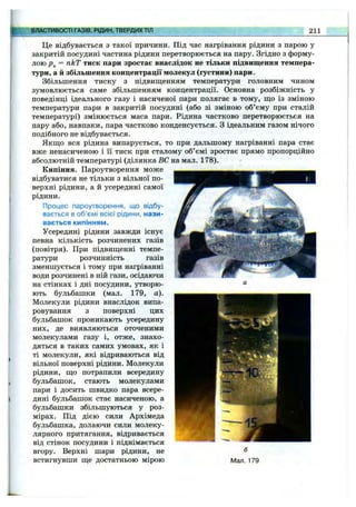 ВЛАСТИВОСТІ ГАЗІВ, РІДИН, ТВЕРДИХТІЛ 211
Це відбувається з такої причини. Під час нагрівання рідини з парою у
закритій посудині частина рідини перетворюється на пару. Згідно з форму­
лою = пкТ тиск пари зростає внаслідок не тільки підвищення темпера­
тури, а й збільшення концентрації молекул (густини) пари.
Збільшення тиску з підвищенням температури головним чином
зумовлюється саме збільшенням концентрації. Основна розбіжність у
поведінці ідеального газу і насиченої пари полягає в тому, що із зміною
температури пари в закритій посудині (або зі зміною об’єму при сталій
температурі) змінюється маса пари. Рідина частково перетворюється на
пару або, навпаки, пара частково конденсується. З ідеальним газом нічого
подібного не відбувається.
Якщо вся рідина випарується, то при дальшому нагріванні пара стає
вже ненасиченою і її тиск при сталому об’ємі зростає прямо пропорційно
абсолютній температурі (ділянка ВС на мал. 178).
Кипіння. Пароутворення може
відбуватися не тільки з вільної по­
верхні рідини, а й усередині самої
рідини.
Процес пароутворення, що відбу­
вається в об’ємі всієї рідини, нази­
вається кипінням.
Усередині рідини завжди існує
певна кількість розчинених газів
(повітря). При підвищенні темпе­
ратури розчинність газів
зменшується і тому при нагріванні
води розчинені в ній гази, осідаючи
на стінках і дні посудини, утворю­
ють бульбашки (мал. 179, а).
Молекули рідини внаслідок випа­
ровування з поверхні цих
бульбашок проникають усередину
них, де виявляються оточеними
молекулами газу і, отже, знахо­
дяться в таких самих умовах, як і
ті молекули, які відриваються від
вільної поверхні рідини. Молекули
рідини, що потрапили всередину
бульбашок, стають молекулами
пари і досить швидко пара всере­
дині бульбашок стає насиченою, а
бульбашки збільшуються у роз­
мірах. Під дією сили Архімеда
бульбашка, долаючи сили молеку­
лярного притягання, відривається
від стінок посудини і піднімається
вгору. Верхні шари рідини, не
встигнувши ще достатньою мірою
 