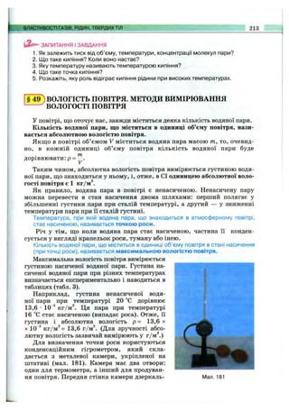 ^^ВЛАСТИВОСТІ ГАЗІВ, РІДИН, ТВЕРДИХТІЛ 213
ЗАПИТАННЯ І ЗАВДАННЯ
1. Як залежить тиск від об’єму, температури, концентрації молекул пари?
2. Що таке кипіння? Коли воно настає?
3. Яку температуру називають температурою кипіння?
4. Що таке точка кипіння?
5. Розкажіть, яку роль відіграє кипіння рідини при високих температурах.
§ 4 9 ) ВОЛОГІСТЬ ПОВІТРЯ. МЕТОДИ ВИМІРЮВАННЯ
^ВОЛОГОСТІ ПОВІТРЯ
у повітрі, що оточує нас, завжди міститься деяка кількість водяної пари.
Кількість водяної пари, що міститься в одиниці об’єму повітря, нази­
вається абсолютною вологістю повітря.
Якщ о в повітрі об’ємом V міститься водяна пара масою т, то, очевид­
но, в кожній одиниці об’єму повітря кількість водяної пари буде
т
дорівнювати: Р=
Таким чином, абсолютна вологість повітря вимірюється густиною водя­
ної пари, що знаходиться у ньому, і, отже, в СІ одиницею абсолютної воло­
гості повітря є 1 кг/м®.
Як правило, водяна пара в повітрі є ненасиченою. Ненасичену пару
можна перевести в стан насичення двома шляхами: перший полягає у
збільшенні густини пари при сталій температурі, а другий — у зниженні
температури пари при її сталій густині.
Температура, при якій водяна пара, що знаходиться в атмосферному повітрі,
стає насиченою, називається точкою роси.
Річ у тім, що коли водяна пара стає насиченою, частина її конден­
сується у вигляді крапельок роси, туману або інею.
Кількість водяної пари, що міститься в одиниці об’єму повітря в стані насичення
(при точці роси), називається максимальною вологістю повітря.
Максимальна вологість повітря вимірюється
густиною насиченої водяної пари. Густина на­
сиченої водяної пари при різних температурах
визначається експериментально і наводиться в
таблицях (табл. 3).
Наприклад, густина ненасиченої водя­
ної пари при температурі 20 °С дорівнює
13,6 •10“®кг/м®. Ця пара при температурі
16 °С стає насиченою (випадає роса). Отже, її
густина і абсолютна вологість р = 13,6 х
X 10 ®кг/м®= 13,6 г/м®. (Для зручності абсо­
лютну вологість зазвичай вимірюють у г/м .)
Для визначення точки роси користуються
конденсаційним гігрометром, який скла­
дається з металевої камери, укріпленої на
штативі (мал. 181). Камера має два отвори:
один для термометра, а інший для продуван­
ня повітря. Передня стінка камери дзеркаль- Мал. 181
 