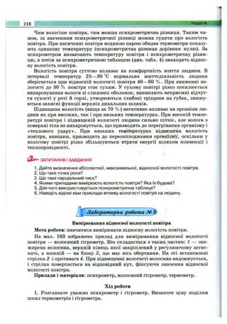 Чим вологіше повітря, тим менша психрометрична різниця. Таким чи­
ном, за значенням психрометричної різниці можна судити про вологість
повітря. При насиченні повітря водяною парою обидва термометри показу­
ють однакову температуру (психрометрична різниця дорівнює нулю). За
психрометром визначають температуру повітря і психрометричну різни­
цю, а потім за психрометричною таблицею (див. табл. 4) знаходять віднос­
ну вологість повітря.
Вологість повітря суттєво впливає на комфортність життя людини. В
інтервалі температур 25— ЗО °С нормальна життєдіяльність людини
зберігається при відносній вологості повітря 40—60 % . При зниженні во­
логості до ЗО % повітря стає сухим. У сухому повітрі різко посилюється
випаровування вологи зі слизових оболонок, виникають неприємні відчут­
тя сухості у роті й горлі, утворюються глибокі тріщ;ини на губах, знижу­
ються захисні функції верхніх дихальних шляхів.
Підвиш;ена вологість (вищ;а за 70 % ) негативно впливає на організм лю­
дини як при високих, так і при низьких температурах. При високій темпе­
ратурі повітря і підвиш;еній вологості людина сильно пітніє, але волога з
поверхні тіла не випаровується, ш;о призводить до перегрівання організму і
«теплового удару». При низьких температурах підвищена вологість
повітря, навпаки, призводить до переохолодження організму, оскільки у
вологому повітрі різко збільшуються втрати енергії шляхом конвекції і
теплопровідності.
ЗАПИТАННЯ І ЗАВДАННЯ
1. Дайте визначення абсолютної, максимальної, відносної вологості повітря.
2. Що таке точка роси?
3. Що таке парціальний тиск?
4. Якими приладами вимірюють вологість повітря? Яка їх будова?
5. Для чого використовується психрометрична таблиця?
6. Наведіть відомі вам приклади впливу вологості повітря на людину.
Лабораторна робота
Вимірювання відносної вологості повітря
Мета роботи; навчитися вимірювати відносну вологість повітря.
Па мал. 183 зображено прилад для вимірювання відносної вологості
повітря — волосяний гігрометр. Він складається з таких частин: 1 — зне­
жирена волосина, верхній кінець якої закріплений у регулюючому затис­
качі, а нижній — на блоці З, ш;о має вісь обертання. Па осі встановлені
стрілка 2 і противага 4. При підвиш;енні вологості волосина видовжується,
і стрілка повертається на відповідний кут, фіксуючи значення відносної
вологості повітря.
Прилади і матеріали: психрометр, волосяний гігрометр, термометр.
Хід роботи
1. Розгляньте уважно психрометр і гігрометр. Визначте ціну поділки
шкал термометрів і гігрометра.
216 Розділ 4.
 