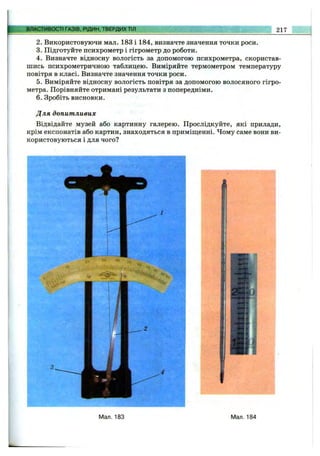 ВЛАСТИВОСТІ ГАЗІВ, РІДИН, ТВЕРДИХТІЛ 217
2. Використовуючи мал. 183 і 184, визначте значення точки роси.
3. Підготуйте психрометр і гігрометр до роботи.
4. Визначте відносну вологість за допомогою психрометра, скористав­
шись психрометричною таблицею. Виміряйте термометром температуру
повітря в класі. Визначте значення точки роси.
5. Виміряйте відносну вологість повітря за допомогою волосяного гігро­
метра. Порівняйте отримані результати з попередніми.
6 . Зробіть висновки.
Для допитливих
Відвідайте музей або картинну галерею. Прослідкуйте, які прилади,
крім експонатів або картин, знаходяться в приміщенні. Чому саме вони ви­
користовуються і для чого?
Мал. 183 Мал. 184
 