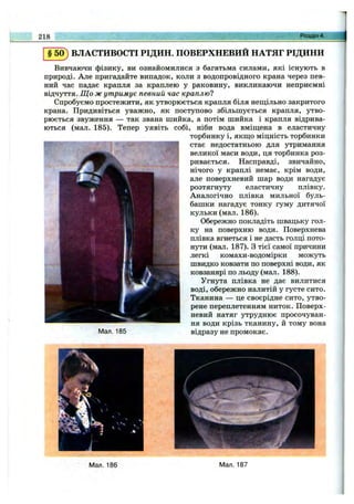 218 Розділ 4.
§50) ВЛАСТИВОСТІ РІДИН. ПОВЕРХНЕВИЙ НАТЯГ РІДИНИ
Вивчаючи фізику, ви ознайомилися з багатьма силами, які існують в
природі. Але пригадайте випадок, коли з водопровідного крана через пев­
ний час падає крапля за краплею у раковину, викликаючи неприємні
відчуття. Що ж утримує певний час краплю?
Спробуємо простежити, як утворюється крапля біля нещільно закритого
крана. Придивіться уважно, як поступово збільшується крапля, утво­
рюється звуження — так звана шийка, а потім шийка і крапля відрива­
ються (мал. 185). Тепер уявіть собі, ніби вода вміщ;ена в еластичну
торбинку і, якщ;о міцність торбинки
стає недостатньою для утримання
великої маси води, ця торбинка роз­
ривається. Насправді, звичайно,
нічого у краплі немає, крім води,
але поверхневий шар води нагадує
розтягнуту еластичну плівку.
Аналогічно плівка мильної буль­
башки нагадує тонку гуму дитячої
кульки (мал. 186).
Обережно покладіть швацьку гол­
ку на поверхню води. Поверхнева
плівка вгнеться і не дасть голці пото­
нути (мал. 187). З тієї самої причини
легкі комахи-водомірки можуть
швидко ковзати по поверхні води, як
ковзанярі по льоду (мал. 188).
Угнута плівка не дає вилитися
воді, обережно налитій у густе сито.
Тканина — це своєрідне сито, утво­
рене переплетенням ниток. Поверх­
невий натяг утруднює просочуван­
ня води крізь тканину, й тому вона
відразу не промокає.Мал. 185
Мал. 186 Мал. 187
 