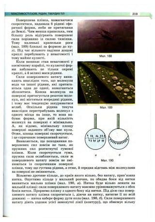 ВЛАСТИВОСТІТазів, рідин,твердих тіл 219
Мал. 188
Мал. 189
Поверхнева плівка, намагаючися
скоротитися, надавала б рідині сфе­
ричної форми, якби не притягання
до Землі. Чим менша крапелька, тим
більшу роль відіграють поверхневі
сили порівняно із силою тяжіння.
Тому маленькі крапельки роси
(мал. 189) близькі за формою до ку­
лі. Під час вільного падіння дош;ові
краплі перебувають у невагомості і
тому майже кулясті.
Коли виникає стан невагомості у
космічному кораблі, то кулястої фор­
ми набувають не тільки окремі
краплі, а й великі маси рідини.
Сили поверхневого натягу вини­
кають внаслідок того, що молекули
води чи іншої рідини, які притяга­
ються одна до одної, намагаються
зблизитися. Кожна молекула на
поверхні притягується рештою моле­
кул, які містяться всередині рідини,
і тому має тенденцію занурюватися
вглиб. Оскільки рідина текуча
внаслідок перестрибувань молекул з
одного місця на інше, то вона на­
буває форми, при якій кількість
молекул на поверхні є мінімальна.
А, як відомо, мінімальну площу
поверхні заданого об’єму має куля.
Отже, площа поверхні скорочується,
і це спричиняє поверхневий натяг.
Виявляється, що походження по­
верхневих сил зовсім не таке, як
пружних сил розтягнутої гумової
плівки. Коли скорочується гума,
пружна сила ослаблюється, сили ж
поверхневого натягу зовсім не змі­
нюються із скороченням поверхні
плівки, тому що густина рідини, а отже, й середня відстань між молекулами
на поверхні не змінюються.
Візьмемо дротяне кільце, до країв якого вільно, без натягу, прив’язана
нитка. Опустимо кільце у мильний розчин, по обидва боки від нитки
виявиться мильна плівка (мал. 190, а). Нитка буде вільно лежати на
мильній плівці: сили поверхневого натягу взаємно урівноважуються з обох
боків нитки. Прорвемо плівку з одного боку від нитки. Під дією сил повер­
хневого натягу плівка скоротиться і, діючи на нитку, натягне її по всій
довжині — нитка набере форму дуги кола (мал. 190, б). Сили поверхневого
натягу діють уздовж усієї замкнутої лінії (контуру), що обмежує вільну
Мал. 190
 