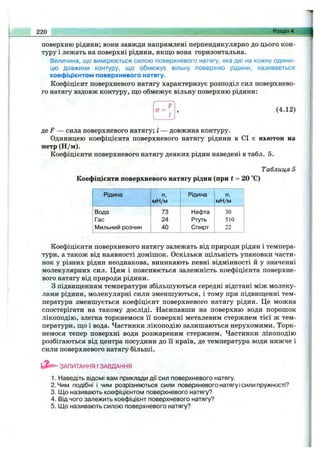 220 Розділ 4,
поверхню рідини; вони завжди напрямлені перпендикулярно до цього кон­
туру і лежать на поверхні рідини, якщо вона горизонтальна.
Величина, що вимірюється силою поверхневого натягу, яка діє на кожну одини­
цю довжини контуру, що обмежує вільну поверхню рідини, називається
коефіцієнтом поверхневого натягу.
Коефіцієнт поверхневого натягу характеризує розподіл сил поверхнево­
го натягу вздовж контуру, що обмежує вільну поверхню рідини:
а =
І
(4.12)
де f — сила поверхневого натягу; І — довжина контуру.
Одиницею коефіцієнта поверхневого натягу рідини в СІ є ньютон на
метр (Н /м).
Коефіцієнти поверхневого натягу деяких рідин наведені в табл. 5.
Таблиця 5
Коефіцієнти поверхневого натягу рідин (при t = 20 °С)
Рідина
мН/м
Рідина сг,
мН/м
Вода 73 Нафта ЗО
Гас 24 Ртуть 510
Мильний розчин 40 Спирт 22
Коефіцієнти поверхневого натягу залежать від природи рідин і темпера­
тури, а також від наявності домішок. Оскільки щільність упаковки части­
нок у різних рідин неоднакова, виникають певні відмінності й у значенні
молекулярних сил. Цим і пояснюється залежність коефіцієнта поверхне­
вого натягу від природи рідини.
З підвищенням температури збільшуються середні відстані між молеку­
лами рідини, молекулярні сили зменшуються, і тому при підвищенні тем­
ператури зменшується коефіцієнт поверхневого натягу рідин. Це можна
спостерігати на такому досліді. Насипавши на поверхню води порошок
лікоподію, злегка торкнемося її поверхні металевим стержнем тієї ж тем­
ператури, що і вода. Частинки лікоподію залишаються нерухомими. Торк­
немося тепер поверхні води розжареним стержнем. Частинки лікоподію
розбігаються від центра посудини до її країв, де температура води нижче і
сили поверхневого натягу більші.
ЗАПИТАННЯ І ЗАВДАННЯ
1. Наведіть відомі вам приклади дії сил поверхневого натягу.
2. Чим подібні і чим розрізняються сили поверхневого натягу ісили пружності?
3. Що називають коефіцієнтом поверхневого натягу?
4. Від чого залежить коефіцієнт поверхневого натягу?
5. Що називають силою поверхневого натягу?
 