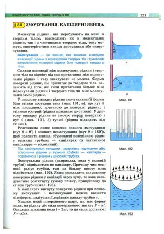 ВЛАСТИВОСТІ ГАЗІВ, РІДИН, ТВЕРДИХТІЛ 221
§ 5 1 ) ЗМОЧУВАННЯ. КАПІЛЯРНІ ЯВИЩА
Молекули рідини, які перебувають на межі з
твердим тілом, взаємодіють як з молекулами
рідини, так і з частинками твердого тіла, тому мо­
жуть спостерігатися явища змочування або незмо-
чування.
Змочування — це явище, яке виникає внаслідок
взаємодії рідини з молекулами твердих тіл і зумовлює
викривлення поверхні рідини біля поверхні твердого
тіла.
Силами взаємодії між молекулами рідини і твер­
дого тіла на відміну від сил притягання між молеку­
лами рідини і газу знехтувати не можна. Форма
поверхні рідини, що прилягає до твердого тіла, за­
лежить від того, які сили притягання більші: між
молекулами рідини і твердого тіла чи між молеку­
лами самої рідини.
У першому випадку рідина змочувальна (її форма
біля стінки посудини така (мал. 191, а), що кут 0
між площиною, дотичною до поверхні рідини, і
стінкою гострий (рідина прилипає до стінки). У дру­
гому випадку рідина не змочує тверду поверхню і
кут 0 (мал. 191, б) тупий (рідина відходить від
стінки).
Розглянемо лише випадки повного змочування
(кут 0 = 0°) і повного незмочування (кут 0 = 180°),
щоб пояснити явища, обумовлені поведінкою рідин
у вузьких трубках — капілярах (з латинської
капіллярус — волосяний).
Під капілярними явищами розуміють піднімання або
опускання рідини у вузьких трубках — капілярах —
порівняно з її рівнем у широких трубках.
Змочувальна рідина (наприклад, вода у скляній
трубці) піднімається по капіляру. Причому чим мен­
ший радіус трубки, тим на більшу висоту вона
підніметься (мал. 192). Якщо розглядати викривлену
поверхню рідини у капілярі через лупу, то вона нага­
дуватиме розтягнуту гумову плівку, прикріплену до
стінок трубки (мал. 193).
У капілярах вигнуту поверхню рідини при повно­
му змочуванні і незмочуванні можна вважати
півсферою, радіус якої дорівнює каналу трубки г.
Уздовж межі поверхневого шару, що має форму
кола, на рідину діє сила поверхневого натягу F = аі.
Оскільки довжина кола І = 2пг, то ця сила дорівнює:
F = о2пг.
Мал. 191
Мал. 192
і т і
Мал. 193
 