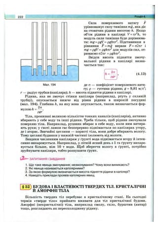 222
■М-
Ж
Сила поверхневого натягу F
урівноважує силу тяжіння mg, яка діє
на стовпчик рідини висотою h. Якщо
об’єм рідини в капілярі V=nr^h, то
модуль сили тяжіння буде дорівнюва­
ти: m g-pgV = pghnr^. Підставивши в
рівняння F = mg вирази F = аікг і
mg = pgV= pghnr' для модулів сил, от­
римаємо а2лг = pghnr^.
Звідси висота підняття змочу­
вальної рідини в капілярі визна­
чається так:
h =
2ст
pgr
(4.13)
Мал. 194 де ст — коефіцієнт поверхневого натя­
гу; р — густина рідини; g = 9,81 м/с^;
г — радіус трубки (капіляра); h — висота підняття рідини в капілярі.
Рідина, яка не змочує стінки капіляра (наприклад, ртуть у скляній
трубці), опускається нижче від рівня рідини в широкій посудині
(мал. 194). Глибина h, на яку вона опускається, також визначається фор-
. 2а
мулою п = -----.
pgr
Тіла, пронизані великою кількістю тонких каналів (капілярів), активно
вбирають у себе воду та інші рідини. Треба тільки, щоб рідини змочували
поверхню тіла. Наприклад, рушник вбирає в себе воду, коли ним витира­
ють руки; у ґноті лампи гас безперервно піднімається по капілярах угору,
де і згоряє. Звичайні цеглини — пористі тіла, вони добре вбирають вологу.
Тому цегляні будинки у нижній частині ізолюють від вологи.
Завдяки численним капілярам у ґрунті вода піднімається вгору й інтен­
сивно випаровується. Наприклад, у літній ясний день з 1 га ґрунту випаро­
вується більше, ніж 10 т води. Щ об зберегти вологу в ґрунті, потрібно
зруйнувати капіляри, тобто розпушити ґрунт.
ЗАПИТАННЯ І ЗАВДАННЯ
1. Що таке явища змочування; незмочування? Чому вони виникають?
2. Які явища називаються капілярними?
3. За якою формулою визначається висота підняття рідини в капілярі?
4. Наведіть приклади проявів капілярних явищ.
§5 2 ) БУДОВА І ВЛАСТИВОСТІ ТВЕРДИХ ТІЛ. КРИСТАЛІЧНІ
Й АМОРФНІ ТІЛА
Більшість твердих тіл перебуває в кристалічному стані. На сьогодні
термін «тверде тіло» прийнято вживати для тіл кристалічної будови.
Аморфні (некристалічні) тіла, наприклад смолу, скло, бурштин (янтар)
тощо, розглядають як переохолоджену рідину.
 