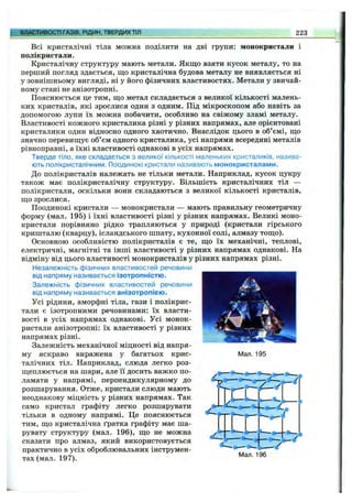ВЛАСТИВОСТІ ГАЗІВ, РІДИН, ТВЕРДИХТІЛ 223
Всі кристалічні тіла можна поділити на дві групи: монокристали і
полікристали.
Кристалічну структуру мають метали. Якщо взяти кусок металу, то на
перший погляд здається, що кристалічна будова металу не виявляється ні
у зовнішньому вигляді, ні у його фізичних властивостях. Метали у звичай­
ному стані не анізотропні.
Пояснюється це тим, що метал складається з великої кількості малень­
ких кристалів, які зрослися один з одним. Під мікроскопом або навіть за
допомогою лупи їх можна побачити, особливо на свіжому зламі металу.
Властивості кожного кристалика різні у різних напрямах, але орієнтовані
кристалики один відносно одного хаотично. Внаслідок цього в об’ємі, що
значно перевищує об’єм одного кристалика, усі напрями всередині металів
рівноправні, а їхні властивості однакові в усіх напрямах.
Тверде тіло, яке складається з великої кількості маленьких кристаликів, назива­
ють полікристалічним. Поодинокі кристали називають монокристалами.
До полікристалів належать не тільки метали. Наприклад, кусок цукру
також має полікристалічну структуру. Більшість кристалічних тіл —
полікристали, оскільки вони складаються з великої кількості кристалів,
що зрослися.
Поодинокі кристали — монокристали — мають правильну геометричну
форму (мал. 195) і їхні властивості різні у різних напрямах. Великі моно­
кристали порівняно рідко трапляються у природі (кристали гірського
кришталю (кварцу), ісландського шпату, кухонної солі, алмазу тощо).
Основною особливістю полікристалів є те, що їх механічні, теплові,
електричні, магнітні та інші властивості у різних напрямах однакові. На
відміну від цього властивості монокристалів у різних напрямах різні.
Незалежність фізичних властивостей речовини
від напряму називається ізотропністю.
Залежність фізичних властивостей речовини
від напряму називається анізотропією.
Усі рідини, аморфні тіла, гази і полікрис­
тали є ізотропними речовинами: їх власти­
вості в усіх напрямах однакові. Усі монок­
ристали анізотропні: їх властивості у різних
напрямах різні.
Залежність механічної міцності від напря­
му яскраво виражена у багатьох крис­
талічних тіл. Наприклад, слюда легко роз­
щеплюється на шари, але її досить важко по­
ламати у напрямі, перпендикулярному до
розшарування. Отже, кристали слюди мають
неоднакову міцність у різних напрямах. Так
само кристал графіту легко розшарувати
тільки в одному напрямі. Це пояснюється
тим, що кристалічна ґратка графіту має ша­
рувату структуру (мал. 196), що не можна
сказати про алмаз, який використовується
практично в усіх оброблювальних інструмен­
тах (мал. 197).
Man. 195
Мал. 196
 