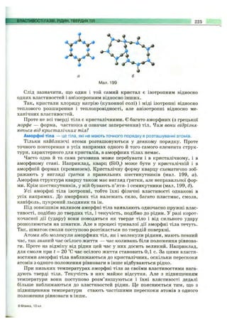 ВЛАСТИВОСТІ ГАЗІВ, РІДИН, ТВЕРДИХТІЛ 225
Мал. 199
Слід зазначити, що один і той самий кристал є ізотропним відносно
одних властивостей і анізотропним відносно інших.
Так, кристали хлориду натрію (кухонної солі) і міді ізотропні відносно
теплового розширення і теплопровідності, але анізотропні відносно ме­
ханічних властивостей.
Проте не всі тверді тіла є кристалічними. Є багато аморфних (з грецької
морфе — форма, частинка а означає заперечення) тіл. Чим вони відрізня­
ються від кристалічних тіл?
Аморфні тіла — це тіла, які не мають точного порядку в розташуванні атомів.
Тільки найближчі атоми розташовуються у деякому порядку. Проте
точного повторення в усіх напрямах одного й того самого елемента струк­
тури, характерного для кристалів, в аморфних тілах немає.
Часто одна й та сама речовина може перебувати і в кристалічному, і в
аморфному стані. Наприклад, кварц (ЗіОг) може бути у кристалічній і в
аморфній формах (кремнезем). Кристалічну форму кварцу схематично зоб­
ражають у вигляді ґратки з правильних шестикутників (мал. 199, а).
Аморфна структура кварцу також має вигляд ґратки, але неправильної фор­
ми. Крім шестикутників, у ній бувають п’яти- і семикутники (мал. 199, б).
Усі аморфні тіла ізотропні, тобто їхні фізичні властивості однакові в
усіх напрямах. До аморфних тіл належать скло, багато пластмас, смола,
каніфоль, цукровий льодяник та ін.
Під зовнішнім впливом аморфні тіла виявляють одночасно пружні влас­
тивості, подібно до твердих тіл, і текучість, подібно до рідин, у разі корот­
кочасної дії (удару) вони поводяться як тверде тіло і від сильного удару
розколюються на шматки. Але в процесі тривалої дії аморфні тіла течуть.
Так, шматок смоли поступово розтікається по твердій поверхні.
Атоми або молекули аморфних тіл, як і молекули рідини, мають певний
час, так званий час осілого життя — час коливань біля положення рівнова­
ги. Проте на відміну від рідин цей час у них досить великий. Наприклад,
для смоли при і = 20 °С час осілого життя становить 0,1 с. За цими власти­
востями аморфні тіла наближаються до кристалічних, оскільки перескоки
атомів з одного положення рівноваги в інше відбуваються рідко.
При низьких температурах аморфні тіла за своїми властивостями нага­
дують тверді тіла. Текучість в них майже відсутня. Але з підвиш;енням
температури вони поступово розм’якшуються і їхні властивості дедалі
більше наближаються до властивостей рідин. Це пояснюється тим, ш;о з
підвиш;енням температури стають частішими перескоки атомів з одного
положення рівноваги в інше.
8Фізика, 10 кл.
 