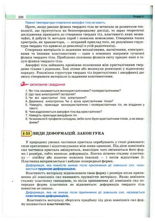 Певної температури плавлення аморфні тіла не мають.
Проте, якщо раніше фізика твердого тіла не встигала за розвитком тех­
нології, що ґрунтується на безпосередньому досліді, то зараз теоретичні
дослідження приводять до створення твердих тіл, властивості яких незви­
чайні, й добути їх методом спроб і помилок неможливо. Створення таких
пристроїв, як транзистори, — яскравий приклад того, як розуміння струк­
тури твердих тіл привело до революції в усій радіотехніці.
Створення матеріалів із заданими механічними, магнітними, електрич­
ними та іншими властивостями — один з основних напрямів сучасної
фізики твердого тіла. Приблизно половина фізиків світу працює нині в га­
лузі фізики твердого тіла.
Аморфні тіла займають проміжне положення між кристалічними твер­
дими тілами і рідинами. їхні атоми або молекули розміщені у відносному
порядку. Розуміння структури твердих тіл (кристалічних і аморфних) дає
змогу створювати матеріали із заданими властивостями.
226 Розділ 4.
ь З і- ЗАПИТАННЯ І ЗАВДАННЯ
1. Які тіла називаються монокристалічними? полікристалічними?
2. Що таке анізотропія? ізотропія?
3. Чи всі кристалічні тіла анізотропні?
4. Деревина анізотропна. Чи є вона кристалічним тілом?
5. Наведіть приклади монокристалічних і полікристалічних тіл, не згаданих у
тексті.
6. Чим відрізняються аморфні тіла від кристалічних?
7. Наведіть приклади аморфних тіл.
8. Чи виникла б професія склодува, якби скло було кристалічним тілом, а не амор­
фним?
§ 5 3 ) ВИДИ ДЕФОРМАЦІЙ. ЗАКОН ГУКА
У природних умовах частинки кристала перебувають у стані рівноваги;
сили притягання і відштовхування між ними однакові. Під дією зовнішніх
сил частинки кристала зміщуються, внаслідок чого змінюються його фор­
ма і розміри, тобто виникає деформація. Злегка зігнемо сталеву пластин­
ку — лінійку або полотно ножівки (пилки) — і потім відпустимо її.
Пластинка випрямляється і набуває попередньої форми.
Деформація, яка повністю зникає після припинення дії зовнішніх сил, нази­
вається пружною деформацією.
Властивість матеріалу відновлювати свою форму і розміри після припи­
нення дії зовнішніх сил називають пружністю матеріалу. Якщо замінити
сталеву пластинку свинцевою, то після припинення дії зовнішніх сил по­
передня форма пластинки не відновиться: деформація твердого тіла
повністю не зникає.
Деформація, яка не зникає після припинення дії зовнішніх сил, називається
пластичною деформацією.
Властивість матеріалу зберігати придбану під дією зовнішніх сил фор­
му називається пластичністю.
 