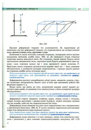 ВЛАСТИВОСТІ ГАЗІВ, РІДИН, ТВЕРДИХТІЛ 227
Мал. 200
Пружні деформації твердих тіл різноманітні. За характером дії
зовнішніх сил всі деформації твердих тіл підрозділяють на чотири основні
види: розтяг (стиск), зсув, кручення і згин.
Затиснемо в лапці штатива гумовий стержень, посередині якого ш;ільно
насаджена металева шайба (мал. 200, а). До нижнього кінця стержня
підвісимо важок невеликої маси. На стержень, таким чином, будуть діяти
протилежно напрямлені сили, значення яких будуть дорівнювати одне од­
ному; сила тяжіння важка mg і сила пружності лапок штатива F.
Внаслідок цього стержень розтягується вздовж своєї осі — його довжина
збільшується, а поперечні розміри скорочуються, і щільно надіта раніше
на стержень шайба легко зісковзує вниз.
Збільшення довжини тіла (стержня) при дії на нього двох сил, що дорівнюють за
модулем одна одній, але протилежних за напрямом, називається дефор­
мацією розтягу.
Деформацією розтягу випробовують різні троси, ланцюги, канати, стру­
ни музичних інструментів, багато груп м’язів при виконанні роботи або
фізичних вправ і т. д.
Якщо сили, що діють на тіло, напрямлені вздовж однієї прямої на­
зустріч одна одній, то довжина тіла зменшується, а його поперечні розміри
збільшуються.
Зменшення довжини тіла під дією двох сил, що дорівнюють одна одній за зна­
ченням і напрямлені назустріч одна одній, називається деформацією стиску.
Деформації стиску зазнають стовбури дерев, ніжки столів і стільців,
опорні колони житлових і промислових будівель, нижні кінцівки людини
під час ходьби, зуби під час пережовування їжі тощо.
Деформація зсуву виникає під дією двох паралельних сил, напрямлених
у протилежні боки (мал. 200, б). У цьому випадку паралельно розташовані
шари тіла зміщуються один відносно одного.
Зсув паралельних шарів тіла один відносно одного під дією двох паралельних,
але протилежно напрямлених сил, називається деформацією зсуву.
Деформація зсуву виникає і в тому випадку, якщо тіло одночасно стис­
кати і розтягати у двох взаємно перпендикулярних напрямах АВ і CD
 