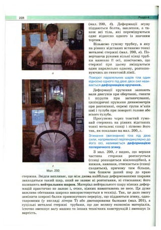 228 Розділ 4. .
Мал. 200
(мал. 200, б). Деформації зсуву
піддаються болти, заклепки, а та­
кож всі тіла, які переміщуються
одне відносно одного із значним
тертям.
Візьмемо гумову трубку, в яку
на рівних відстанях вставимо тонкі
метал:еві стержні (мал. 200, в). По­
вертаючи руками вільні кінці труб­
ки навколо її осі, помічаємо, що
стержні при цьому зміщуються
один паралельно одному, розташо­
вуючись по гвинтовій лінії.
Поворот паралельних шарів тіла один
відносно одного під дією двох сил нази­
вається деформацією кручення.
Деформації кручення зазнають
вали двигунів при обертанні, гвинти
і шурупи при загвинчуванні,
циліндричні пружини динамометрів
при розтяганні, окремі групи м’язів
шиї і тулуба при повороті голови або
всього тулуба.
Просунемо через товстий гумо­
вий стержень на рівних відстанях
тонкі металеві спиці і зігнемо його
так, як показано на мал. 200, г.
Згинання (вигинання) тіла під дією
сили, напрямленої перпендикулярно до
його осі, називається деформацією
поперечного згину.
з мал. 200, г видно, що верхня
частина стержня розтягується
(спиці розходяться віялоподібно), а
нижня, навпаки, стискається (спиці
сходяться), причому тим більше,
чим ближче даний шар до краю
стержня. Звідси випливає, що між двома найбільш деформованими шарами
знаходиться такий шар, який не зазнає ні розтягання, ні стискання; його
називають нейтральним шаром. Матеріал нейтрального шару ніяких дефор­
мацій практично не зазнає і, отже, ніяких навантажень не несе. Ця дуже
важлива обставина широко використовується в техніці. Так, це дало змогу
замінити широкі балки прямокутного перерізу, що піддаються згину, одно-
тавровими (у вигляді літери Т) або двотавровими балками (мал. 201), а
суцільні металеві стержні трубами, що дає велику економію матеріалів,
істотно зменшує вагу машин та інших технічних конструкцій і зменшує їх
вартість.
 